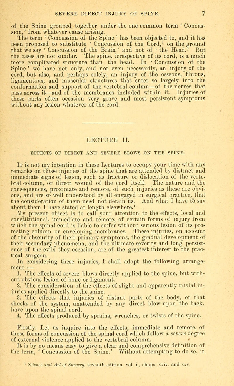 of the Spine grouped together under the one common term ' Concus- sion,' from whatever cause arising. The term ' Concussion of the Spine ' has been objected to, and it has been proposed to substitute ' Concussion of the Cord,' on the ground that we say ' Concussion of the Brain ' and not of ' the Head.' But the cases are not similar. The spine, irrespective of its cord, is a much more complicated structure than the head. In ' Concussion of the Spine ' we have not only, and not even necessarily, an injury of the cord, but also, and perhaps solely, an injury of the osseous, fibrous, ligamentous, and muscular structures that enter so largely into the conformation and support of the vertebral coulmn—of the nerves that pass across it—and of the membranes included within it. Injuries of these parts often occasion very grave and most persistent symptoms without any lesion whatever of the cord. LECTURE II. EFFECTS OF DIRECT AND SEVERE BLOWS ON THE SPINE. It is not my intention in these Lectures to occupy your time with any remarks on those injuries of the spine that are attended by distinct and immediate signs of lesion, such as fracture or dislocation of the verte- bral column, or direct wound of the cord itself. The nature and the consequences, proximate and remote, of such injuries as these are obvi- ous, and are so well understood by all engaged in surgical practice, that the consideration of them need not detain us. And what I have to say about them I have stated at length elsewhere.^ My present object is to call your attention to the efPects, local and constitutional, immediate and remote, of certain forms of injury from which the spinal cord is liable to suffer without serious lesion of its pro- tecting column or enveloping membranes. These injuries, on account of the obscurity of their primary symptoms, the gradual development of their secondary phenomena, and the ultimate severity and long persist- ence of the evils they occasion, are of the greatest interest to the prac- tical surgeon. In considering these injuries, I shall adopt the following arrange- ment :— 1. The effects of severe blows directly applied to the spine, but with- out obvious lesion of bone or ligament. 2. The consideration of the effects of slight and apparently trivial in- juries applied directly to the spine. 3. The effects that injuries of distant parts of the body, or that shocks of the system, unattended by any direct blow upon the back, have upon the spinal cord. 4. The effects produced by sprains, wrenches, or twists of the spine. Firstly. Let us inquire into the effects, immediate and remote, of those forms of concussion of the spinal cord which follow a severe degree of external violence applied to the vertebral column. It is by no means easy to give a clear and comprehensive definition of the term, ' Concussion of the Spine.' Without attempting to do so, it ' Science and Art of Surgery, seventh edition, vol. i., chaps, xxiv. and xxv.