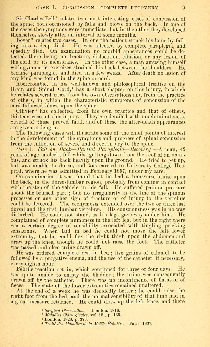 Sir Charles Bell * relates two most interesting cases of concussion of the spine, both occasioned by falls and blows on the back. In one of the cases the symptoms were immediate, but in the other they developed themselves slowly after an interval of some months. Boyer^ relates two cases. In one the patient struck his loins by fall- ing into a deep ditch. He was affected by complete paraplegia, and speedily died. On examination no morbid appearances could be de- tected, there being no fracture, dislocation, effusion, or any lesion of the cord or its membranes. In the other case, a man amusing himself with gymnastic exercises strained his back between the shoulders. He became paraplegic, and died in a few weeks. After death no lesion of any kind was found in the spine or cord. Abercrombie, in his well-known and philosophical treatise on the Brain and Spinal Cord,^ has a short chapter on this injury, in which he relates several cases from his own observations and from the practice of others, in which the characteristic symptoms of concussion of the cord followed blows upon the spine. Ollivier'* has collected, from his own practice and that of others, thirteen cases of this injury. They are detailed with much minuteness. Several of these proved fatal, and of these the after-death appearances are given at length. The following cases will illustrate some of the chief points of interest in the development of the symptoms and progress of spinal concussion from the infliction of severe and direct injury to the spine. Case 1. Fall on Back—Partial Paraplegia—Recovery.—A man, 42 years of age, a clerk, fell whilst getting-down from the roof of an omni- bus, and struck his back heavily upon the ground. He tried to get up, but was unable to do so, and was carried to University College Hos- pital, where he was admitted in February 1857,. under my care. On examination it was found that he had a transverse bruise upon the back, in the dorso-lumbar region, probably from coming m contact with the step of the' vehicle in his fall. He suffered pain on pressure about the bruised part ; but no irregularity in the line of the spinous processes or any other sign of fracture or of injury to the vertebrae could be detected. The ecchymosis extended over the two or three last dorsal and the first lumbar vertebrae. His consciousness was in no way disturbed. He could not stand, as his legs gave w^ay under him. He complained of complete numbness in the left leg, but in the right there was a certain degree of sensibility associated with tingling, pricking sensations. When laid in bed he could not move the left lower extremity, but he could flex the right thigh upon the abdomen and draw up the knee, though he could not raise the foot. The catheter was passed and clear urine drawn off. He was ordered complete rest in bed ; five grains of calomel, to be followed by a purgative enema, and the use of the catheter, if necessary, every eighth hour. Febrile reaction set in, which continued for three or four days. He was quite unable to empty the bladder ; the urine was consequently drawn off by the catheter. There was no incontinence of flatus or of faices. The state of the lower extremities remained unaltered. At the end of a week he was decidedly better ; he could raise the right foot from the bed, and the normal sensibility of that limb had in a great measure returned. He could draw up the left knee, and there • Surgical Observations. London, 1816. * Maladies Chlnirgicales, vol. iii., p. 135. 3 London, 1828, p. 375. ^ Traite des Maladies de la Moelle J^piniere. Paris, 1837.