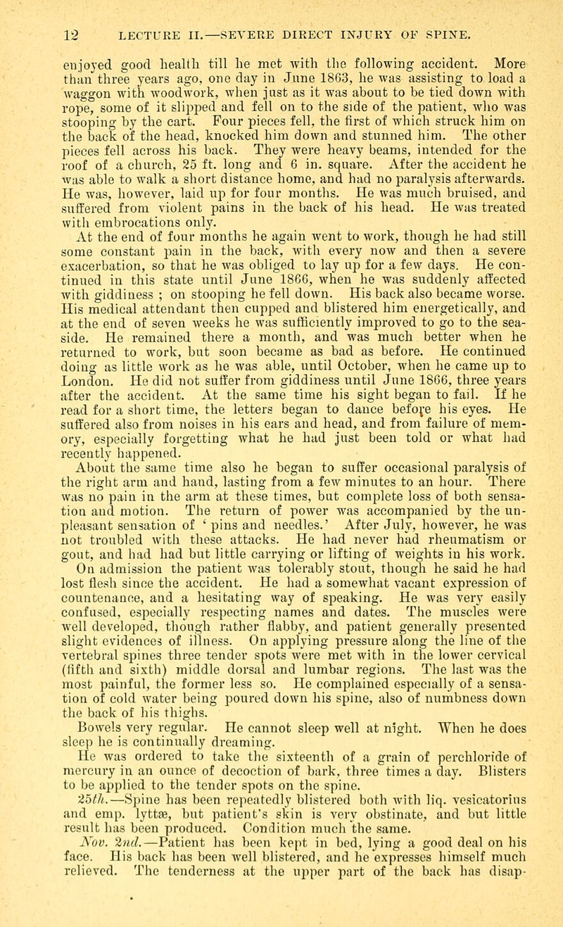 enjoyed good health till he met with the following accident. More than three years ago, one day in June 1863, he was assisting to load a waggon with woodwork, when just as it was about to be tied down with rope, some of it slipped and fell on to the side of the patient, wlio was stooping by the cart. Four pieces fell, the first of which struck him on the back of the head, knocked him down and stunned him. The other pieces fell across his back. They were heavy beams, intended for the roof of a church, 25 ft. long and 6 in. square. After the accident he was able to walk a short distance home, and had no paralysis afterwards. He was, however, laid up for four months. He was much bruised, and suffered from violent pains in the back of his head. He was treated with embrocations only. At the end of four months he again went to work, though he had still some constant pain in the back, with every now and then a severe exacerbation, so that he was obliged to lay up for a few days. He con- tinued in this state until June 1866, when he was suddenly affected with giddiness ; on stooping he fell down. His back also became worse. His medical attendant then cupped and blistered him energetically, and at the end of seven weeks he was sufficiently improved to go to the sea- side. He remained there a month, and was much better when he returned to work, but soon became as bad as before. He continued doing as little work as he was able, until October, when he came up to London. He did not suffer from giddiness until June 1866, three years after the accident. At the same time his sight began to fail. If he read for a short time, the letters began to dance befo^e his eyes. He suffered also from noises in his ears and head, and from failure of mem- ory, especially forgetting what he had just been told or what had recently happened. About the same time also he began to suffer occasional paralysis of the right arm and hand, lasting from a few minutes to an hour. There was no pain in the arm at these times, but complete loss of both sensa- tion and motion. The return of power was accompanied by the un- pleasant sensation of ' pins and needles.' After July, however, he was not troubled with these attacks. He had never had rheumatism or gout, and had had but little carrying or lifting of weights in his work. On admission the patient was tolerably stout, though he said he had lost flesh since the accident. He had a somewhat vacant expression of countenance, and a hesitating way of speaking. He was very easily confused, especially respecting names and dates. The muscles were well developed, though rather flabby, and patient generally presented slight evidences of illness. On applying pressure along the line of the vertebral spines three tender spots were met with in the lower cervical (fifth and sixth) middle dorsal and lumbar regions. The last was the most painful, the former less so. He complained especially of a sensa- tion of cold water being poured down his spine, also of numbness down the back of his thighs. Bowels very regular. He cannot sleep well at night. When he does sleep he is continually dreaming. He was ordered to take the sixteenth of a grain of perchlorfde of mercury in an ounce of decoction of bark, three times a day. Blisters to be applied to the tender spots on the spine. 'Zbtli.—Spine has been repeatedly blistered both with liq. vesicatorins and emp. lyttse, but patient's skin is very obstinate, and but little result has been produced. Condition much the same. Nov. 2nd.—Patient has been kept in bed, lying a good deal on his face. His back has been well blistered, and he expresses himself much relieved. The tenderness at the ui>per part of the back has disap-