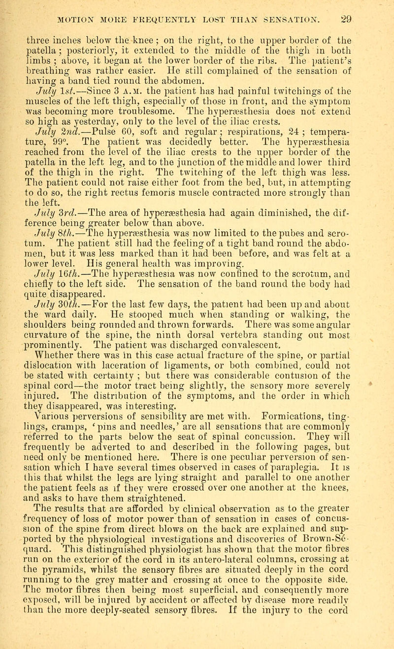 three inches below the knee ; on the right, to the upper border of the patella; posteriorly, it extended to the middle of the thigh in both limbs ; above, it began at the lower border of the ribs. The patient's breathing was rather easier. He still complained of the sensation of having a band tied round the abdomen. July 1st.—Since 3 a.m. the patient has had painful twitchings of the muscles of the left thigh, especially of those in front, and the symptom was becoming more troublesome. The hyperassthesia does not extend so high as yesterday, only to the level of the iliac crests. Jidy 2nd.—Pulse 60, soft and regular; respirations, 24 ; tempera- ture, 99°. The patient was decidedly better. The hyperaesthesia reached from the level of the iliac crests to the upper border of the patella in the left leg, and to the junction of the middle and lower third of the thigh in the right. The twitching of the left thigh was less. The patient could not raise either foot from the bed, but, in attempting to do so, the right rectus femoris muscle contracted more strongly than the left. July ^rd.—The area of hypergesthesia had again diminished, the dif- ference being greater below than above, July 8tk.—The hyperaesthesia was now limited to thepubes and scro- tum. The patient still had the feeling of a tight band round the abdo- men, but it was less marked than it had been before, and was felt at a lower level. His general health was improving. July 16th.—The hyperassthesia was now confined to the scrotum, and chiefly to the left side. The sensation of the band round the body had quite disappeared. July 30th.—For the last few days, the patient had been up and about the ward daily. He stooped much when standing or walking, the shoulders being rounded and thrown forwards. There was some angular curvature of the spine, the ninth dorsal vertebra standing out most prominently. The patient was discharged convalescent. Whether there was in this case actual fracture of the spine, or partial dislocation with laceration of ligaments, or both combined, could not be stated with certainty ; but there was considerable contusion of tlie spinal cord—the motor tract being slightly, the sensory more severely injured. The distribution of the symptoms, and the order in which they disappeared, was interesting. Various perversions of sensibility are met with. Formications, ting- lings, cramps, 'pins and needles,' are all sensations that are commonly referred to the parts below the seat of spinal concussion. They will frequently be adverted to and described in the following pages, but need only be mentioned here. There is one peculiar perversion of sen- sation which I have several times observed in cases of paraplegia. It is this that whilst the legs are lying straight and parallel to one another the patient feels as if they were crossed over one another at the knees, and asks to have them straightened. The results that are afforded by clinical observation as to the greater frequency of loss of motor power than of sensation in cases of concus- sion of the spine from direct blows on the back are explained and sup' ported by the physiological investigations and discoveries of Brown-S6- quard. This distinguished physiologist has shown that the motor fibres run on the exterior of the cord in its antero-lateral columns, crossing at the pyramids, whilst the sensory fibres are situated deeply in the cord running to the grey matter and crossing at once to the opposite side. The motor fibres then being most superficial, and consequently more exposed, will be injured by accident or affected by disease more readily than the more deeply-seated sensory fibres. If the injury to the cord