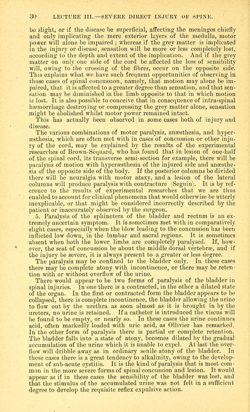 be slight, or if the disease be superficial, affecting the meninges chiefly and only implicating the mere exterior layers of the medulla, motor power will alone be impaired ; whereas if the grey matter is implicated in the injury or disease, sensation will be more or less completely lost, according to the depth and extent of the implication. And if the grey matter on only one side of the cord be affected the loss of sensibility will, owing to the crossing of the fibres, occur on the opposite side. This explains what we bave such frequent opportunities of observing in those cases of spinal concussion, namely, that motion may alone be im- paired, that it is affected to a greater degree than sensation, and that sen- sation may be diminished in the limb opposite to that in which motion is lost. Tt is also possible to conceive that in consequence of intra-spinal haemorrhage destroying or compressing the grey matter alone, sensation might be abolished whilst motor power remained intact. This has actually been observed in some cases both of injury and disease. The various combinations of motor paralysis, anaesthesia, and hyper- assthesia, which are often met with in cases of concussion or other inju- ry of the cord, may be explained by the results of the experimental researches of Brown-Sequard, who has found that in lesion of one-half of the spinal cord, its transverse semi-section for example, there will be paralysis of motion with hyperaesthesia of the injured side and anaesthe- sia of the opposite side of the body. If the posterior columns be divided there will be neuralgia with motor ataxy, and a lesion of the lateral columns will produce paralysis with contracture (Seguin). It is by ref- erence to the results of experimental researches that we are thus enabled to account for clinical phenomena that would otherwise be utterly inexplicable, or that might be considered incorrectly described by the patient or inaccurately observed by the surgeon. 5. Paralysis of the sphincters of the bladder and rectum is an ex- tremely uncertain symptom. It is sometimes met with in comparatively slight cases, especially when the blow leading to the concussion has been inflicted low down, in the lumbar and sacral regions. It is sometimes absent when both the lower limbs are completely paralysed. If, how- ever, the seat of concussion be about the middle dorsal vertebrae, and if the injury be severe, it is always present to a greater or less degree. The paralysis may be confined to the bladder only. In these cases there may be complete atony with incontinence, or there may be reten- tion with or without overflow of the urine. There would appear to be two forms of paralysis of the bladder in spinal injuries. In one there is a contracted, in the other a dilated state of the organ. In the first or contracted form the bladder appears to be collapsed, there is complete incontinence, the bladder allowing the urine to flow out by the urethra as soon almost as it is brought in by the ureters, no urine is retained. If a catheter is introduced the viscus will be found to be empty, or nearly so. In these cases the urine continues acid, often markedly loaded with uric acid, as Ollivier has remarked. In the other form of paralysis there is partial or complete retention. The bladder falls into a state of atony, becomes dilated by the gradual accumulation of the urine which it is unable to expel. At last the over- flow will dribble away as in ordinary senile atony of the bladder. In these cases there is a great tendency to alkalinity, owing to the develop- ment of sub-acute cystitis. It is the kind of paralysis that is most com- mon in the more severe forms of spinal concussion and lesion. It would appear as if in these cases the sensibility of the bladder was lost, and that the stimulus of the accumulated urine was not felt in a sufficient degree to develop the requisite reflex expulsive action.