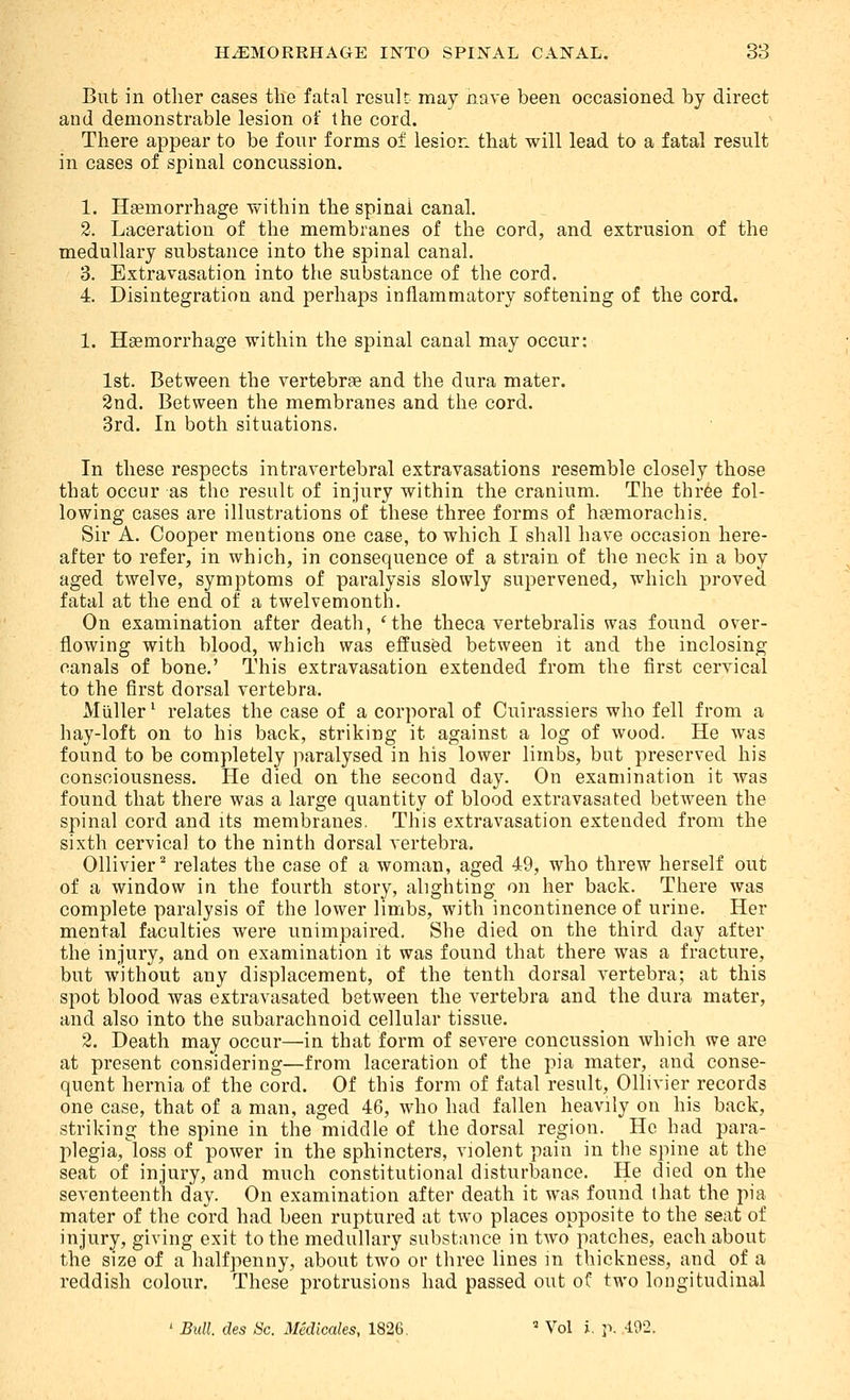 But in other cases tlie fatal result: may nave been occasioned by direct and demonstrable lesion of the cord. There appear to be four forms of lesion that will lead to a fatal result in cases of spinal concussion. 1. Haemorrhage within the spinal canal. 2. Laceration of the membranes of the cord, and extrusion of the medullary substance into the spinal canal. 3. Extravasation into the substance of the cord. 4. Disintegration and perhaps inflammatory softening of the cord. 1. Haemorrhage within the spinal canal may occur: 1st. Between the vertebrae and the dura mater. 8nd. Between the membranes and the cord. 3rd. In both situations. In these respects intravertebral extravasations resemble closely those that occur as the result of injury within the cranium. The thr6e fol- lowing cases are illustrations of these three forms of hsemorachis. Sir A. Cooper mentions one case, to which I shall have occasion here- after to refer, in which, in consequence of a strain of the neck in a boy aged twelve, symptoms of paralysis slowly supervened, which proved fatal at the end of a twelvemonth. On examination after death, 'the theca vertebralis was found over- flowing with blood, which was effused between it and the inclosing canals of bone.' This extravasation extended from the first cervical to the first dorsal vertebra. Muller ^ relates the case of a corporal of Cuirassiers who fell from a hay-loft on to his back, striking it against a log of wood. He was found to be completely paralysed in his lower limbs, but preserved his consciousness. He died on the second day. On examination it was found that there was a large quantity of blood extravasated between the spinal cord and its membranes. This extravasation extended from the sixth cervical to the ninth dorsal vertebra. Ollivier^ relates the case of a woman, aged 49, who threw herself out of a window in the fourth story, alighting on her back. There was complete paralysis of the lower limbs, with incontinence of urine. Her mental faculties were unimpaired. She died on the third day after the injury, and on examination it was found that there was a fracture, but without any displacement, of the tenth dorsal vertebra; at this spot blood was extravasated between the vertebra and the dura mater, and also into the subarachnoid cellular tissue. 2. Death may occur—in that form of severe concussion which we are at present considering—from laceration of the pia mater, and conse- quent hernia of the cord. Of this form of fatal result, Ollivier records one case, that of a man, aged 46, who had fallen heavily on his back, striking the spine in the middle of the dorsal region. He had para- plegia, loss of power in the sphincters, violent pain in the spine at the seat of injury, and much constitutional disturbance. He died on the seventeenth day. On examination after death it was found that the pia mater of the cord had been ruptured at two places opposite to the seat of injury, giving exit to the medullary substance in two patches, each about the size of a halfpenny, about two or three lines in thickness, and of a reddish colour. These protrusions had passed out of two longitudinal ' Bull, des Sc. Medicales, 1826.  Vol i. ]\ -ii^S-