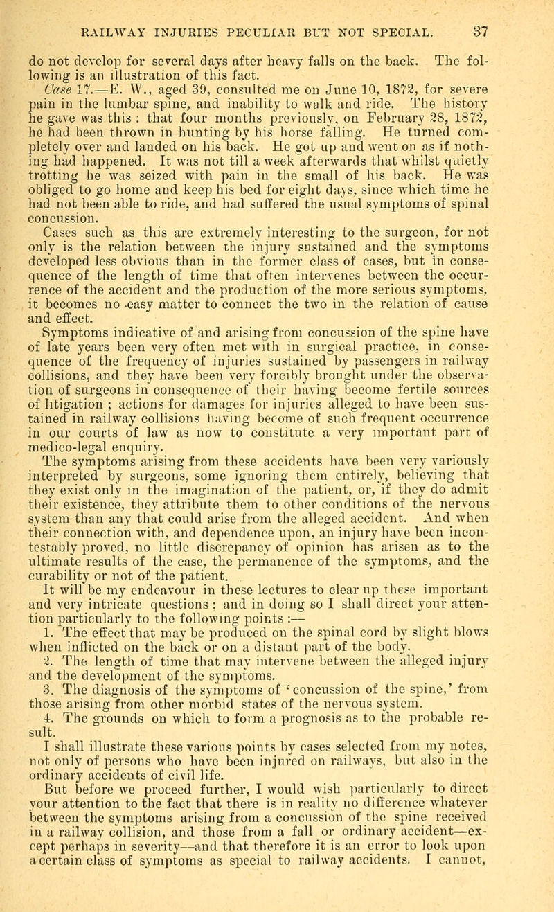 do not develop for several days after heavy falls on the back. The fol- lowing is an illustration of this fact. Case 17.—E. W., aged 39, consulted me on June 10, 1872, for severe pain in the lumbar spine, and inability to walk and ride. The history he gave was this ; that four months previously, on February 28, 1872, he had been thrown in hunting by his horse falling. He turned com- pletely over and landed on his back. He got up and went on as if noth- ing had happened. It was not till a week afterwards that whilst quietly trotting he was seized with pain in the small of his back. He was obliged to go home and keep his bed for eight days, since which time he had not been able to ride, and had suffered the usual symptoms of spinal concussion. Cases such as this are extremely interesting to the surgeon, for not only is the relation betweeu the injury sustained and the symptoms developed less obvious than in the former class of cases, but in conse- quence of the length of time that often intervenes between the occur- rence of the accident and the production of the more serious symptoms, it becomes no easy matter to connect the two in the relation of cause and effect. Symptoms indicative of and arising from concussion of the spine have of late years been very often met with in surgical practice, in conse- quence of the frequency of injuries sustained by passengers in railway collisions, and they have been very forcibly brought under the observa- tion of surgeons in consequence of their having become fertile sources of litigation ; actions for damages for injuries alleged to have been sus- tained in railway collisions having became of such frequent occurrence in our courts of law as now to constitute a very important part of medico-legal enquiry. The symptoms arising from these accidents have been very variously interpreted by surgeons, some ignoring them entirely, believing that they exist only in the imagination of the patient, or, if they do admit their existence, they attribute them to other conditions of the nervous system than any that could arise from the alleged accident. And when their connection with, and dependence upon, an injury have been incon- testably proved, no little discrepancy of opinion has arisen as to the ultimate results of the case, the permanence of the symptoms, and the curability or not of the patient. It will be my endeavour in these lectures to clear up these important and very intricate questions ; and in doing so I shall direct your atten- tion particularly to the following points :— 1. The effect that may be produced on the spinal cord by slight blows when inflicted on the back or on a distant part of the body. 2. The length of time that may intervene between the alleged injury and the development of the symptoms. 3. The diagnosis of the symptoms of 'concussion of the spine,' from those arising from other morbid states of the nervous system. 4. The grounds on which to form a prognosis as to the probable re- sult. I shall illustrate these various points by cases selected from my notes, not only of persons who have been injured on railways, but also in the ordinary accidents of civil life. But before we proceed further, I would wish particularly to direct your attention to the fact that there is in reality no dift'erence whatever between the symptoms arising from a concussion of the spine received in a railway collision, and those from a fall or ordinary accident—ex- cept perhaps in severity—and that therefore it is an error to look upon a certain class of symptoms as special to railway accidents. I cannot,