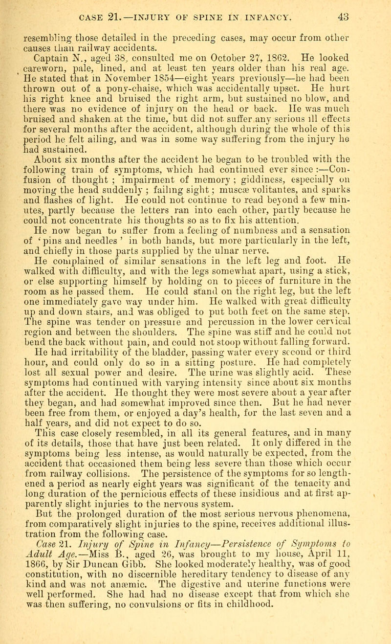 resembling those detailed in the preceding cases, may occur from other causes than railway accidents. Captain N., aged 38, consulted me on October 27, 1862. He looked careworn, pale, lined, and at least ten years older than his real age. He stated that m November 1854—eight years previously—he had been thrown out of a pony-chaise, which was accidentally upset. He hurt his right knee and bruised the right arm, but sustained no blow, and there was no evidence of injury on the head or back. He was much bruised and shaken at the time, but did not suffer any serious ill effects for several months after the accident, although during the whole of this period he felt ailing, and was in some way suffering from the injury he had sustained. About six months after the accident he began to be troubled with the following train of symptoms, which had continued ever since :—Con- fusion of thought ; impairment of memory ; giddiness, especially on moving the head suddenly ; failing sight; muscae volitantes, and sparks and flashes of light. He could not continue to read beyond a few min- utes, partly because the letters ran into each other, partly because he could not concentrate his thoughts so as to fix his attention. He now began to suffer from a feeling of numbness and a sensation of 'pins and needles ' in both hands, but more particularly in the left, and chiefly in those parts supplied by the ulnar nerve. He complained of similar sensations in the left leg and foot. He walked with difficulty, and with the legs somewhat apart, using a stick, or else supporting himself by holding on to pieces of furniture in the room as he passed them. He could stand on the right leg, but the left one immediately gave way under him. He walked with great difficulty np and down stairs, and was obliged to put both feet on the same step. The spine was tender on pressure and percussion in the lower cervical region and between the shoulders. The spine was stiff and he could not bend the back without pain, and could not stoop without falling forward. He had irritability of the bladder, passing water every second or third hour, and could only do so in a sitting posture. He had completely lost all sexual power and desire. The urine Avas slightly acid. These symptoms had continued with varying intensity since about six mouths after the accident. He thought they were most severe about a year after they began, and had somewhat improved since then. But he had never been free from them, or enjojed a day's health, for the last seven and a half years, and did not expect to do so. This case closely resembled, in all its general features, and in many of its details, those that have just been related. It only differed in the symptoms being less intense, as would naturally be expected, from the accident that occasioned them being less severe than those which occur from railway collisions. The persistence of the symptoms for so length- ened a period as nearly eight years was significant of the tenacity and long duration of the pernicious effects of these insidious and at first ap- parently slight injuries to the nervous system. But the prolonged duration of the most serious nervous phenomena, from comparatively slight injuries to the spine, receives additional illus- tration from the following case. Case 21. Injury of Spine in Infancy—Persistence of Si/mpioms to Adult ^</e.—^Miss B., aged '■2(j, was brought to my house, April 11, 1866, by Sir Duncan Gibb. She looked moderately healthy, was of good constitution, with no discernible hereditary tendency to disease of any kind and was not anaemic. The digestive and uterine functions were well performed. She had had no disease except that from which she was then suffering, no convulsions or fits in childhood.