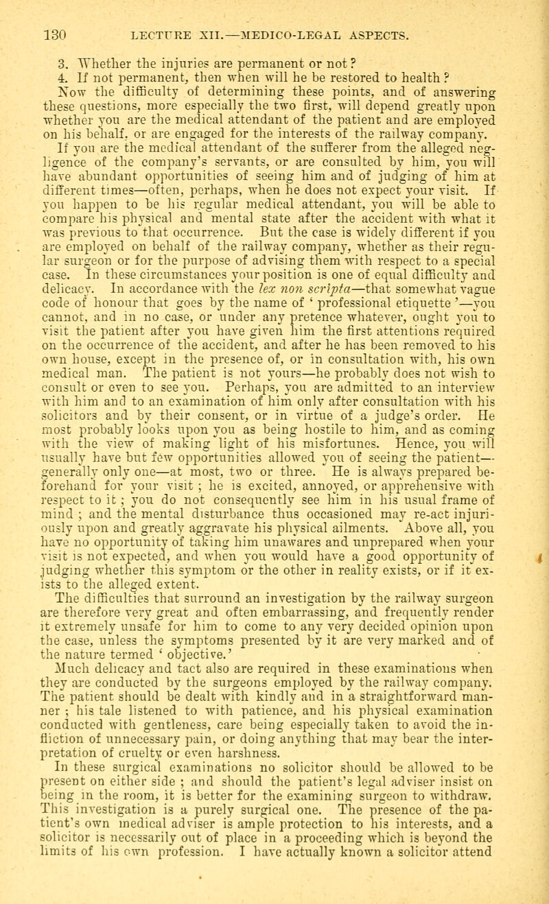 3, Whether the injuries are permanent or not ? 4. If not permanent, then when Avill he be restored to health ? Isow the difficulty of determining these points, and of answering these questions, more especially the two first, will depend greatly upon whether you are the medical attendant of the patient and are employed on his behalf, or are engaged for the interests of the railway company. If you are the medical attendant of the sufferer from the alleged neg- ligence of the company's servants, or are consulted by him, you will have abundant opportunities of seeing him and of judging of him at different times—often, perhaps, when he does not expect your visit. If you happen to be his regular medical attendant, you will be able to compare his physical and mental state after the accident with what it was previous to that occurrence. But the case is widely different if you are employed on behalf of the railway company, whether as their regu- lar surgeon or for the purpose of advising them with respect to a special case. In these circumstances your position is one of equal difficulty and delicacy. In accordance with the lex non scripta—that somewhat vague code of honour that goes by the name of ' professional etiquette '—you cannot, and in no case, or under any pretence whatever, ought you to visit the patient after you have given him the first attentions required on the occurrence of the accident, and after he has been removed to his own house, except in the presence of, or in consultation with, his own medical man. The patient is not yours—he probably does not wish to consult or even to see you. Perhaps, you are admitted to an interview with him and to an examination of him only after consultation with his solicitors and by their consent, or in virtue of a judge's order. He most probably looks upon you as being hostile to him, and as coming with the view of making light of his misfortunes. Hence, you will usually have but few opportunities allowed you of seeing the patient— generally only one—at most, two or three. He is always prepared be- forehand for your visit ; he is excited, annoyed, or apprehensive with respect to it; you do not consequently see him in his usual frame of mind ; and the mental disturbance thus occasioned may re-act injuri- ously upon and greatly aggravate his physical ailments. Above all, you have no opportunity of taking him unawares and unprepared when your visit is not expected, and when you would have a good opportunity of judging whether this symptom or the other in reality exists, or if it ex- ists to the alleged extent. The difficulties that surround an investigation by the railway surgeon are thei-efore very great and often embarrassing, and frequently render it extremely unsafe for him to come to any very decided opinion upon the case, unless the symptoms presented by it are very marked and of the nature termed ' objective.' Much delicacy and tact also are required in these examinations when they are conducted by the surgeons employed by the railway company. The patient should be dealt with kindly and in a straightforward man- ner ; his tale listened to with patience, and his physical examination conducted with gentleness, care being especially taken to avoid the in- fliction of unnecessary pain, or doing anything that may bear the inter- pretation of cruelty or even harshness. In these surgical examinations no solicitor should be allowed to be present on either side ; and should the patient's legal adviser insist on being m the room, it is better for the examining surgeon to withdraw. This investigation is a purely surgical one. The presence of the pa- tient's own medical adviser is ample protection to his interests, and a solicitor is necessarily out of place in a proceeding which is beyond the limits of his own profession. I have actually known a solicitor attend