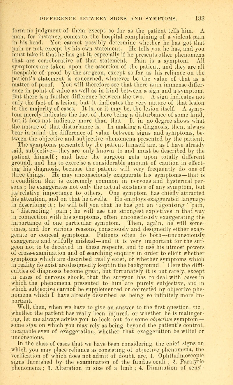 form no judgment of tliem except so far as the patient tells him. A man, for instance, comes to the hospital complaining of a violent pain in his head. You cannot possibly determine whether he has got that pain or not, except by his own statement. He tells you he has, and you must take it that he has got it, especially if he presents other phenomena that are corroborative of that statement. Pain is a symptom. All symptoms are taken upon the assertion of the patient, and they are all incapable of proof by the surgeon, excei^t so far as his reliance on the patient's statement is concerned, whatever be the value of that as a matter of proof. You will therefore see that there is an immense differ- ence in point of value as well as in kind, between a sign and a symptom. But there is a further difference between the two. A sign indicates not only the fact of a lesion, but it indicates the very nature of that lesion in the majority of cases. It is, or it may be, the lesion itself. A symp- tom merely indicates the fact of there being a disturbance of some kind, but it does not indicate more than that. It in no degree shows what the nature of that disturbance is. In making a diagnosis, then, always hear in mind the difference of value between signs and symptoms, be- tween the objective and subjective phenomena presented by the patient. The symptoms presented by the patient himself are, as I have ah^eady said, subjective—they are only known to and must be described by the patient himself; and here the surgeon gets upon totally different ground, and has to exercise a considerable amount of caution in effect- ing his diagnosis, because the patient will very frequently do one of three things. He may unconsciously exaggerate his symptoms—that is a condition that is extremely common in nervous and hysterical per- sons ; he exaggerates not only the actual existence of any symptom, but its relative importance to others. One symptom has chiefly attracted his attention, and on that he dwells. He employs exaggerated language in describing it ; he will tell you that he has got an ' agonising ' pam, a ' distracting ' pain ; he will use the strongest expletives in that vray in connection with his symptoms, often unconsciously exaggerating the importance of one particular symptom. Then, again, he will some- times, and for various reasons, consciously and designedly either exag- gerate or conceal symptoms. Patients often do both—unconsciously exaggerate and wilfully mislead—and it is very important for the sur- geon not to be deceived in these respects, and to use his utmost powers of cross-examination and of searching enquiry in order to elicit whether symptoms which are described really exist, or whether symptoms which in reality do exist arc designedly kept in the background. Here the diffi- culties of diagnosis become great, but fortunately it is but rarely, except in cases of nervous shock, that the surgeon has to deal with cases in which the phenomena presented to him are purely subjective, and in which subjective cannot be supplemented or corrected by objective phe- nomena which I have already described as being so infinitely more im- portant. Well, then, when we have to give an answer to the first question, \-iz., whether the patient has really been injured, or whether he is malinger- ing, let me alwaj^s advise you to look out for some objective symptom— some sigji on which you may rely as being beyond the patient's control, incapable even of exaggeration, whether that exaggeration be wilful or unconscious. In the class of cases that we have been considering the chief signs on which you may place reliance as consisting of objective phenomena, the verification of which does not admit of doubt, are, 1. Ophthalmoscopic signs furnished by the examination of the fundus oculi ; 2. Paralytic phenomena ; 3. Alteration in size of a limb ; i. Diminution of sensi'