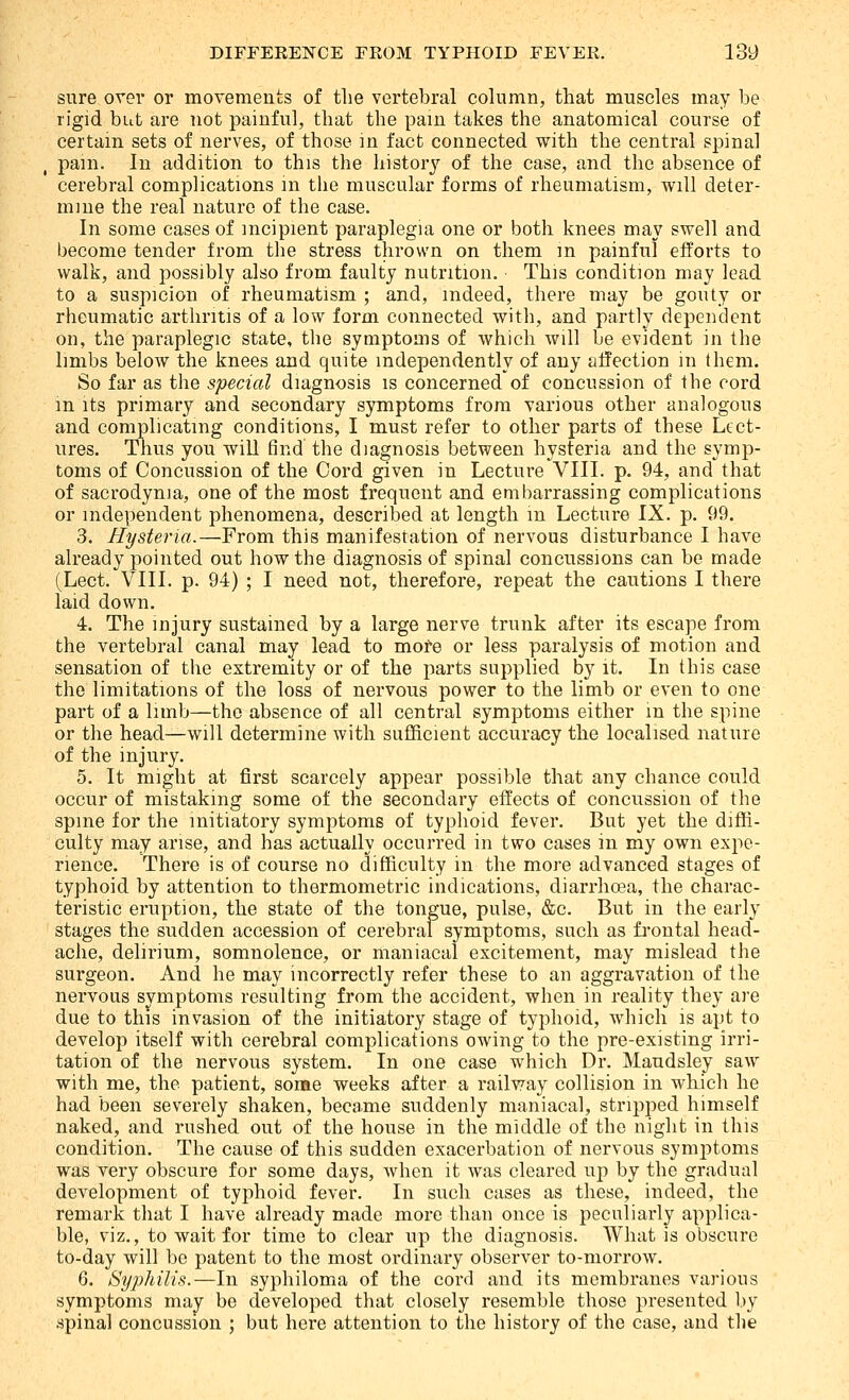 sure over or movements of the vertebral column, that muscles may be rigid but are not painful, that the pain takes the anatomical course of certain sets of nerves, of those in fact connected with the central spinal pain. In addition to this the history of the case, and the absence of cerebral complications m the muscular forms of rheumatism, will deter- mine the real nature of the case. In some cases of incipient paraplegia one or both knees may swell and become tender from the stress thrown on them m painful efforts to walk, and possibly also from faulty nutrition. This condition may lead to a suspicion of rheumatism ; and, indeed, there may be gouty or rheumatic arthritis of a low form connected with, and partly dependent on, the paraplegic state, the symptoms of Avhich will be evident in the limbs below the knees and quite independently of any affection in them. So far as the special diagnosis is concerned of concussion of the cord m its primary and secondary symptoms from various other analogous and complicating conditions, I must refer to other parts of these Lect- ures. Thus you will find the diagnosis between hysteria and the symp- toms of Concussion of the Cord given in Lecture VIII. p. 94, and that of sacrodynia, one of the most frequent and embarrassing complications or independent phenomena, described at length m Lecture IX. p. 99. 3. Hysteria.—From this manifestation of nervous disturbance I have already pointed out how the diagnosis of spinal concussions can be made (Lect. VIII. p. 94) ; I need not, therefore, repeat the cautions I there laid down. 4. The injury sustained by a large nerve trunk after its escape from the vertebral canal may lead to mofe or less paralysis of motion and sensation of the extremity or of the parts supplied by it. In this case the limitations of the loss of nervous power to the limb or even to one part of a limb—the absence of all central symptoms either m the spine or the head—will determine with sufficient accuracy the localised nature of the injury. 5. It might at first scarcely appear possible that any chance could occur of mistaking some of the secondary effects of concussion of the spine for the initiatory symptoms of typhoid fever. But yet the diffi- culty may arise, and has actually occurred in two cases in my own expe- rience. There is of course no difficulty in the more advanced stages of typhoid by attention to thermometric indications, diarrhoea, the charac- teristic eruption, the state of the tongue, pulse, &c. But in the early stages the sudden accession of cerebral symptoms, such as fi-ontal head- ache, delirium, somnolence, or maniacal excitement, may mislead the surgeon. And he may incorrectly refer these to an aggravation of the nervous svmptoms resulting from the accident, when in reality they are due to this invasion of the initiatory stage of typhoid, which is apt to develop itself with cerebral complications owing to the pre-existing irri- tation of the nervous system. In one case which Dr. Maudsley saw with me, the patient, some weeks after a railway collision in which he had been severely shaken, became suddenly maniacal, stripped himself naked, and rushed out of the house in the middle of the night in this condition. The cause of this sudden exacerbation of nervous symjDtoms was very obscure for some days, when it was cleared up by the gradual development of typhoid fever. In such cases as these, indeed, the remark that I have already made more than once is peculiarly applica- ble, viz., to wait for time to clear up the diagnosis. What is obscure to-day will be patent to the most ordinary observer to-morrow. 6. Syphilis.—In syphiloma of the cord and its membranes various symptoms may be developed that closely resemble those presented by spinal concussion ; but here attention to the history of the case, and the