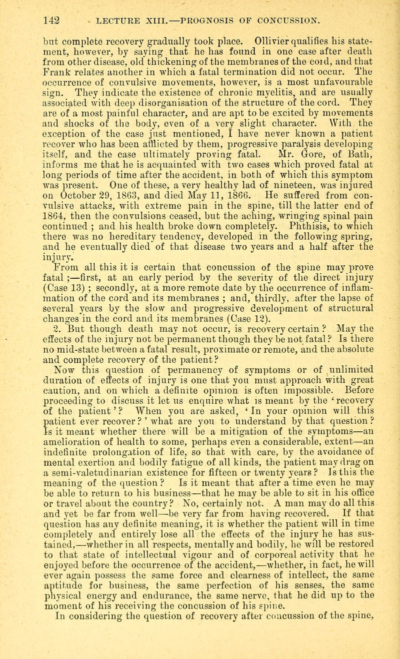 but complete recovery gradually took place. Ollivier qualifies his state- ment, however, by saying that he has found in one case after death from other disease, old thickening of the membranes of the coid, and that Frank relates another in which a fatal termination did not occur. The occurrence of convulsive movements, however, is a most unfavourable sign. They indicate the existence of chronic myelitis, and are usually associated with deep disorganisation of the structure of the cord. They are of a most painful character, and are apt to be excited by movements and shocks of the body, even of a very slight character. With the exception of the case just mentioned, I have never known a patient recover who has been afflicted by them, progressive paralysis developing itself, and the case ultimately proving fatal. Mr. Gore, of Bath, informs me that he is acquainted with two cases which proved fatal at long periods of time after the accident, in both of which this symptom was present. One of these, a very healthy lad of nineteen, was injured on October 29, 1863, and died May 11, 1866. He suffered from con- vulsive attacks, with extreme pain in the spine, till the latter end of 1864, then the convulsions ceased, but the aching, wringing spinal pain continued ; and his health broke down completely. Phthisis, to which there was no hereditary tendency, developed in the following spring, and he eventually died of that disease two years and a half after the injury. From all this it is certain that concussion of the spine may prove fatal ;—first, at an early period by the severity of the direct injury (Oase 13) ; secondly, at a more remote date by the occurrence of inflam- mation of the cord and its membranes ; and, thirdly, after the lapse of several years by the slow and progressive development of structural changes in the cord and its membranes (Case 12). 2. But though death may not occur, is recovery certain ? May the effects of the injury not be permanent though they be not fatal ? Is there no mid-state between a fatal result, proximate or remote, and the absolute and complete recovery of the patient ? Now this question of permanency of symptoms or of unlimited duration of effects of injury is one that yon must approach with great caution, and on which a definite opinion is often impossible. Before proceeding to discuss it let us enquire what ]s meant by the * recovery of the patient' ? When you are asked, ' In your opmion will this patient ever recover ? ' what are you to understand by that question ? Is it meant whether there will be a mitigation of the symptoms—an amelioration of health to some, perhaps even a considerable, extent—an indefinite prolongation of life, so that with care, by the avoidance of mental exertion and bodily fatigue of all kinds, the patient may drag on a semi-valetudinarian existence for fifteen or twenty years? Is this the meaning of the question ? Is it meant that after a time even he may be able to return to his business—that he may be able to sit in his office or travel about the country? No, certainly not. A man may do all this and yet be far from well—be very far from having recovered. If that question has any definite meaning, it is whether the patient will in time completely and entirely lose all the effects of the injury he has sus- tained,—whether in all respects, mentally and bodily, he will be restored to that state of intellectual vigour and of corporeal activity that he enjoyed before the occurrence of the accident,—whether, in fact, he will ever again possess the same force and clearness of intellect, the same aptitude for business, the same perfection of his senses, the same physical energy and endurance, the same nerve, that he did up to the moment of his receiving the concussion of his spine. In considering the question of recovery after concussion of the spine.