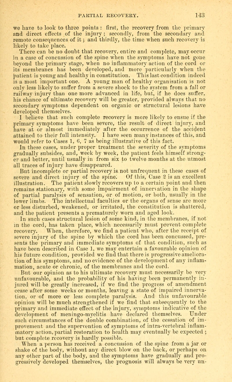 we have to look to three points : first, the recovery from the primary and direct effects of the injury ; secondly, from the secondary and remote consequences of it j and thirdly, the time when such recovery is likely to take place. There can be no doubt that recovery, entire and complete, may occur in a case of concussion of the spine when the symptoms have not gone beyond the primary stage, when no inflammatory action of the cord or its membranes has been developed, and more particularly when the patient is young and healthy in constitution. This last condition indeed is a most important one. A young man of healthy organisation is not only less likely to suffer from a severe shock to the system from a fall or railway injury than one more advanced in life, but, if he does suffer, his chance of ultimate recovery will be greater, provided always that no secondary symptoms dependent on organic or structural lesions have developed themselves. I believe that such complete recovery is more likely to ensue if the primary symptoms have been severe, the result of direct injury, and have at or almost immediately after the occurrence of the acciclent attained to their full intensity. I have seen many instances of this, and would refer to Cases 1, 6, 7 as being illustrative of this fact. In these cases, under proper treatment the severity of the symptoms gradually subsides, and, week by week, the patient feels himself strong- er and better, until usually in from six to twelve months at the utmost all traces of injury have disappeared. But incomplete or partial recovery is. not unfrequent in these cases of severe and direct injury of the spine; Of this. Case 2 is an excellent illustration. The patient slowly recovers up to a certain point and then remains stationary, with some impairment of inner\ation in the shape of partial paralysis of sensation, or of motion, or both, usually in the lower limbs. The intellectual faculties or the organs of sense are more or less disturbed, weakened, or irritated, the constitution is shattered, and the patient presents a prematurely worn and aged look. In such cases structural lesion of some kind, in the membranes, if not m the cord, has taken place, which necessarily must prevent complete recovery. When, therefore, we find a patient who, after the receipt of severe injury of the spine by which the cord has been concussed, pre- sents the primary and immediate symptoms of that condition, such as have been described in Case 1, we may entertain a favourable opinion of his future condition, provided we find that there is progressive ameliora- tion of his symptoms, and no evidence of the development of any inflam- mation, acute or chronic, of the membranes and the cord. But our opinion as to his ultimate recovery must necessarily be very unfavourable, and the probability of his having been permanently in- jured will be greatly increased, if we find the progress of amendment cease after some weeks or months, leaving a state of impaired innerva- tion, or of more or less complete paralysis. And this unfavourable opinion will be much strengthened if we find that subsequently to the primary and immediate effect of the injury, symptoms indicative of the development of meningo-myelitis have declared themselves. Under such circumstances of the double combination, of the cessation of im- provement and the supervention of symptoms of intra-vertebral inflam- matory action, partial restoration to health may eventually be expected ; but complete recovery is hardly possible. When a person has received a concussion of the spine from a jar or shake of the body, without any direct blow on the back, or perhaps on any other part of the body, and the symptoms have gradually and pro- gressively developed themselves, the prognosis will always be very un-