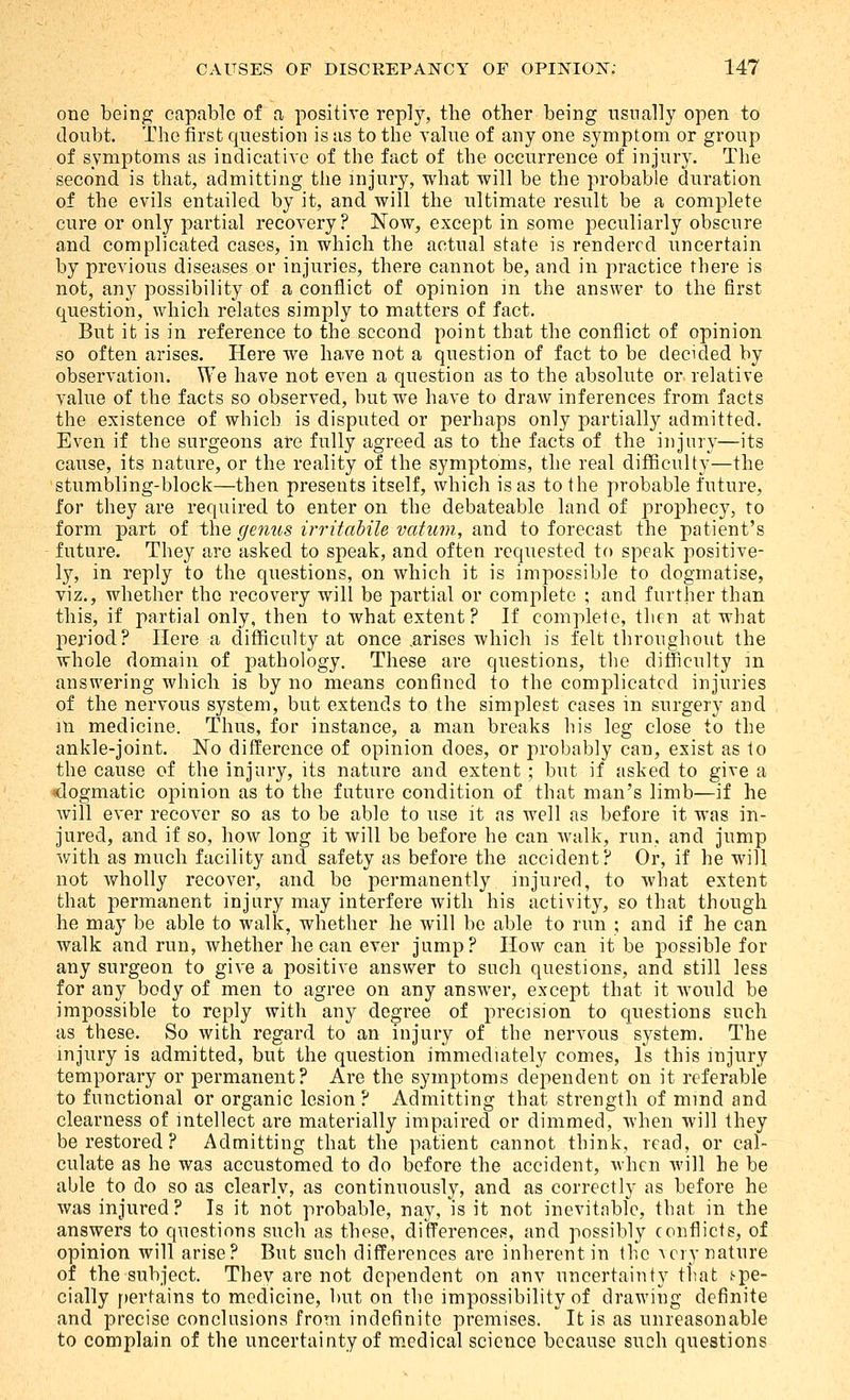 one being capable of a positive repl}^ the other being nsnally open to doubt. The first question is as to the yahie of any one symptom or group of symptoms as indicative of the fact of the occurrence of injury. The second is that, admitting the injury, what will be the probable duration of the evils entailed by it, and will the ultimate result be a complete cure or only partial recovery? Now, except in some peculiarly obscure and complicated cases, in which the actual state is rendered uncertain by previous diseases or injuries, there cannot be, and in practice there is not, any possibility of a conflict of opinion m the answer to the first question, which relates simply to matters of fact. But it is in reference to the second point that the conflict of opinion so often arises. Here we have not a question of fact to be decided by observation. We have not even a question as to the absolute or relative value of the facts so observed, but we have to draw inferences from facts the existence of which is disputed or perhaps only partially admitted. Even if the surgeons are fully agreed as to the facts of the injury—its cause, its nature, or the reality of the symptoms, the real diflBculty—the stumbling-block—then presents itself, which is as to the probable future, for they are required to enter on the debateable land of prophecy, to form part of the genus irritabile vatum, and to forecast the patient's future. They are asked to speak, and often requested to speak positive- ly, in reply to the questions, on which it is impossible to dogmatise, viz., whether the recovery will be partial or complete ; and further than this, if partial only, then to what extent ? If complete, then at what period? Here a difficulty at once .arises which is felt throughout the whole domain of jDathology. These are questions, the difficulty in answering which is by no means confined to the complicated injuries of the nervous system, but extends to the simplest cases in surgery and m medicine. Thus, for instance, a man breaks his leg close to the ankle-joint. No difference of opinion does, or probably can, exist as to the cause of the injury, its nature and extent ; but if asked to give a dogmatic opinion as to the future condition of that man's limb—if he will ever recover so as to be able to use it as well as before it was in- jured, and if so, how long it will be before he can walk, run, and jump v/itli as much facility and safety as before the accident? Or, if he will not wholly recover, and bo permanently injured, to what extent that permanent injury may interfere with his activity, so that though he may be able to walk, whether he will bo able to run ; and if he can walk and run, whether he can ever jump? How can it be possible for any surgeon to give a positive answer to such questions, and still less for any body of men to agree on any answer, except that it would be impossible to reply with any degree of precision to questions such as these. So with regard to an injury of the nervous system. The injury is admitted, but the question immediately comes, Is this injury temporary or permanent? Are the symptoms dependent on it referable to functional or organic lesion ? Admitting that strength of mind and clearness of intellect are materially impaired or dimmed, when will they be restored? Admitting that the patient cannot think, read, or cal- culate as he was accustomed to do before the accident, when will he be able to do so as clearly, as continuously, and as correctly as before he was injured? Is it not probable, nay, is it not inevitable, that in the answers to questions such as those, differences, and possibly conflicts, of opinion will arise? But such differences are inherent in the a cry nature of the subject. They are not dependent on anv uncertainty that f-pe- cially f)ertains to medicine, but on the impossibility of drawing definite and precise conclusions from indefinite premises. It is as unreasonable to complain of the uncertainty of m.edical science because such questions