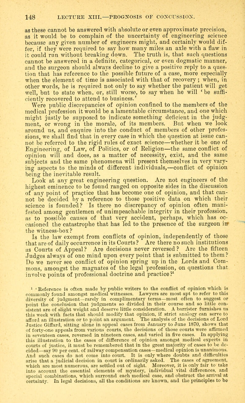 as these cannot be answered with absolute or even approximate precision, as it would be to complain of the uncertainty of engineering science because any given number of engineers might, and certainly would dif- fer, if they were required to say how many miles an axle with a flaw in it could run without breaking down. The truth is, that such questions cannot be answered in a definite, categorical, or even dogmatic manner, and the surgeon should always decline to give a positive reply to a ques- tion that has reference to the possible future of a case, more especially when the element of time is associated with that of recovery ; when, in other words, he is required not only to say whether the patient will get well, but to state when, or, still worse, to say when he will ' be suffi- ciently recovered to attend to business.' Were public discrepancies of opinion confined to the members of the medical profession it would be a lamentable circumstance, and one which might justly be supposed to indicate something deficient in the judg- ment, or wrong in the morale, of its members. But when we look around us, and enquire into the conduct of members of other profes- sions, we shall find that in every case in which the question at issue can- not be referred to the rigid rules of exact science—whether it be one of Engineering, of Law, of Politics, or of Religion—the same conflict of opinion will and does, as a matter of necessity, exist, and the same subjects and the same phenomena will present themselves in very vary- ing aspects to the minds of different individuals,—conflict of opinion being the inevitable result. Look at any great engineering question. Are not engineers of the highest eminence to be found ranged on opposite sides in the discussion of any point of practice that has become one of opinion, and that can- not be decided by a reference to those positive data on which their science is founded? Is there no discrepancy of opinion often mani- fested among gentlemen of unimpeachable integrity in their profession, as to possible causes of that very accident, perhaps, which has oc- casioned the catastrophe that has led to the presence of the surgeon iff the witness-box? Is the law exempt from conflicts of opinion, independently of those that are of daily occurrence in its Courts ? Are there no such institutions as Courts of Appeal ? Are decisions never reversed ? Are the fifteen Judges always of one mind upon every point that is submitted to them? Do we never see conflict of opinion spring up in the Lords and Com- mons, amongst the magnates of the legal profession, on questions that involve points of professional doctrine and practice?^ 1 ' Reference is often made by public writers to the conflict of opinion wbich is commonly found amongst medical witnesses. Lawyers are most apt to refer to this diversity of judgment—rarely in complimentary terms—most often to suggest or point the conclusion that judgments so divided in their course and so little con- sistent are of slight weight and deserve little consideration. A barrister furnishes us this week with facts that should modify that opinion, if strict analogy can serve to afford an illustration or to point an argument. The analysis of the decisions of Lord Justice Giffard, sitting alone in appeal cases from January to June 1870, shows that of forty-one appeals from various courts, the decisions of those courts were affirmed in seventeen cases, reversed in nineteen cases, and varied in five cases. In applying this illustration to the cases of difference of opinion amongst medical experts in courts of justice, it must be remembered that in the great majority of cases to be de- cided—say 90 per cent, of railway compensation cases—medical opinion is unanimous. And such cases do not come into court. It is only where doubts and difficulties arise that a judicial decision in court is ordinarily asked. The cases of agreement, which are most numerous, are settled out of sight. Moreover, it is only fair to take into account the essential elements of mystery, individual vital differences, and special combinations, which surround each medical case, and obstruct the arrival at certainty. In legal decisions, all the conditions are known, and the principles to be