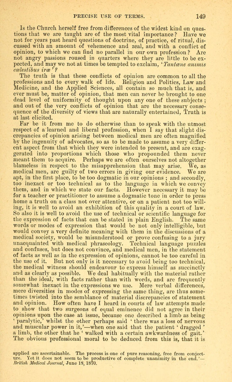 Is the Church lierself free from differences of the widest kind on ques- tions that we are taught are of the most vital importance ? Have we not for years past heard questions of doctrine, of practice, of ritual, dis- cussed with an amount of vehemence and zeal, and with a conflict of opinion, to which we can find no parallel in our own profession ? Are not angry passions roused in quarters where they are little to be ex- pected, and may we not at times be tempted to exclaim, 'Tantcene aniims coelestibus irce' 9 The truth is that these conflicts of opinion are common to all the professions and to every walk of life. Eeligion and Politics, Law and Medicine, and the Applied Sciences, all contain so much that is, and ever must be, matter of opinion, that men can never be brought to one dead level of uniformity of thought upon any one of these subjects ; and out of the very conflicts of opinion that are the necessary conse- quence of the diversity of views that are naturally entertained. Truth is at last elicited. Far be it from me to do otherwise than to speak with the utmost respect of a learned and liberal profession, when I say that slight dis- crepancies of opinion arising between medical men are often magnified by the ingenuity of advocates, so as to be made to assume a very differ- ent aspect from that which they were intended to present, and are exag- gerated into proportions which those who propounded them never meant them to acquire. Perhaps we are often ourselves not altogether blameless in respect to the misapprehension that may arise. We, as medical men, are guilty of two errors in giving our evidence. We are apt, in the first place, to be too dogmatic in our opinions ; and secondly, too inexact or too technical as to the language in which we convey them, and in which we state our facts. However necessary it may be for a teacher or practitioner to assume a dogmatic tone in order to press home a truth on a class not over attentive, or on a patient not too will- ing, it is well to avoid an exhibition of this quality in a court of law. So also it is well to avoid the use of technical or scientific language for tlie expression of facts that can be stated in plain English. The same words or modes of expression that would be not only intelligible, but would convey a very definite meaning with them in the discussions of a medical society, would be misunderstood or prove confusing to a jury unacquainted with medical phraseology. Technical language puzzles and confuses, but does not convince, and medical men, in the statement of facts as well as in the expression of opinions, cannot be too careful in the use of it. But not only is it necessary to avoid being too technical, the medical witness should endeavour to express himself as succinctly and as clearly as possible. We deal habitually with the material rather than the ideal, with facts rather than with words, and are frequently somewhat inexact in the expressions we use. Mere verbal differences, mere diversities in modes of expressing the same thing, are thus some- times twisted into the semblance of material discrepancies of statement and opinion. How often have I heard in courts of law attempts made to show that two surgeons of equal eminence did not agree in their opinions upon the case at issue, because one described a limb as being ' paralytic,' whilst the other perhaps said ' there was a loss of nervous and muscular power in it,*—when one said that the patient ' dragged ' a limb, the other that he ' walked with a certain awkwardness of gait.' The obvious professional moral to be deduced from this is, that it is applied are ascertainable. The process is one of pure reasoning, free from conject- ure. Yet it does not seem to be productive of complete unanimity in the end.'— British Medical Journal, June 18,1870.