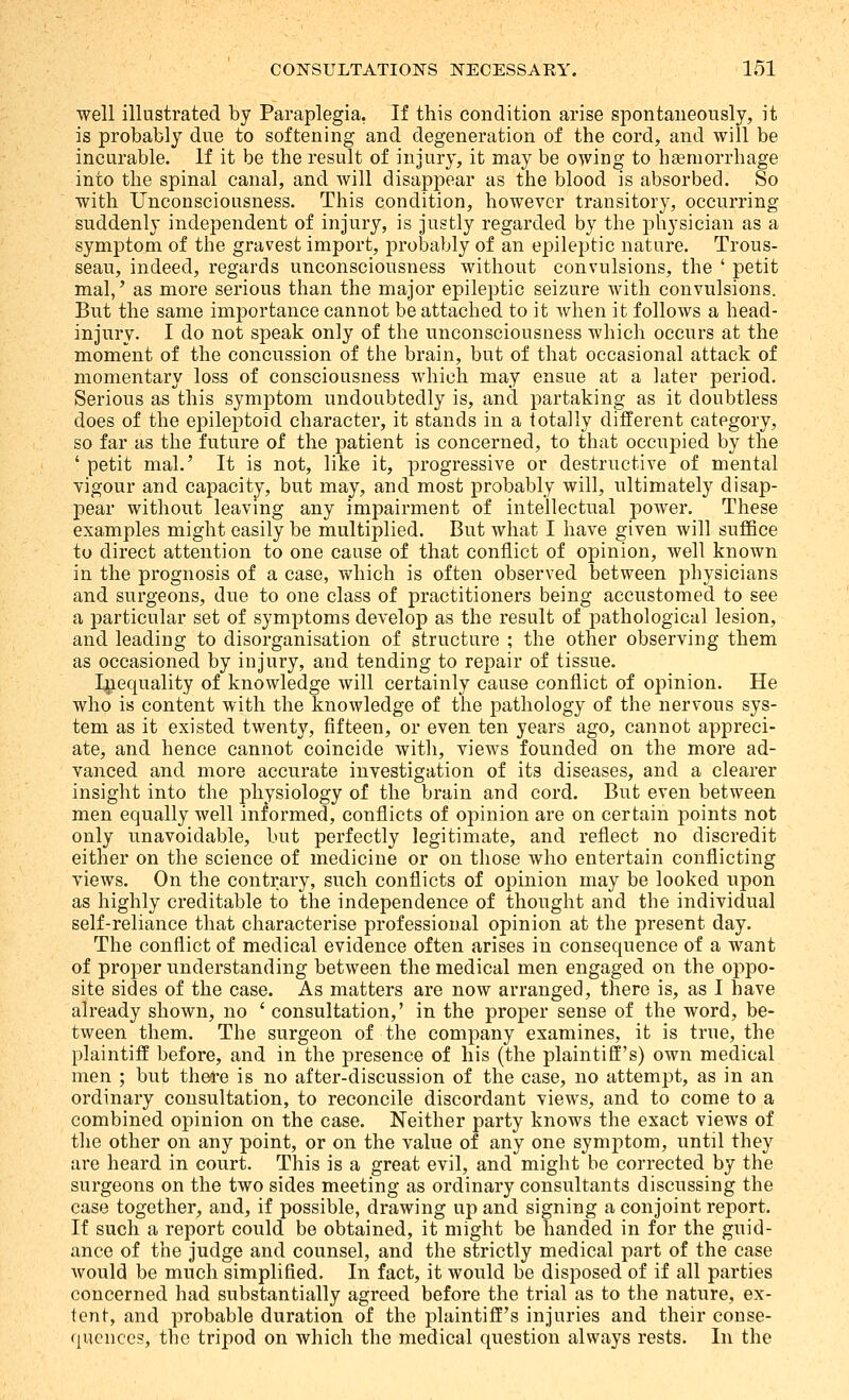 well illustrated by Paraplegia, If this condition arise spontaneously, it is probably due to softening and degeneration of the cord, and will be incurable. If it be the result of injury, it may be owing to haemorrhage into the spinal canal, and Avill disappear as the blood is absorbed. So with Unconsciousness. This condition, however transitory, occurring suddenly indeiaendent of injury, is justly regarded by the physician as a symptom of the gravest import, probably of an epileptic nature. Trous- seau, indeed, regards unconsciousness without convulsions, the ' petit mal,' as more serious than the major epileptic seizure with convulsions. But the same importance cannot be attached to it when it follows a head- injury. I do not speak only of the unconsciousness which occurs at the moment of the concussion of the brain, but of that occasional attack of momentary loss of consciousness which may ensue at a later period. Serious as this symptom undoubtedly is, and partaking as it doubtless does of the epileptoid character, it stands in a totally different category, so far as the future of the patient is concerned, to that occupied by the ' petit mal.' It is not, like it, progressive or destructive of mental vigour and capacity, but may, and most probably will, ultimately disap- pear without leavmg any impairment of intellectual power. These examples might easily be multiplied. But what I have given will suffice to direct attention to one cause of that conflict of opinion, well known in the prognosis of a case, which is often observed between physicians and surgeons, due to one class of practitioners being accustomed to see a particular set of symptoms develop as the result of pathological lesion, and leading to disorganisation of structure ; the other observing them as occasioned by injury, and tending to repair of tissue. Inequality of knowledge will certainly cause conflict of opinion. He who is content with the knowledge of the pathology of the nervous sys- tem as it existed twenty, fifteen, or even ten years ago, cannot appreci- ate, and hence cannot coincide with, views founded on the more ad- vanced and more accurate investigation of its diseases, and a clearer insight into the physiology of the brain and cord. But even between men equally well informed, conflicts of opinion are on certain points not only unavoidable, but perfectly legitimate, and reflect no discredit either on the science of medicine or on those who entertain conflicting views. On the contrary, such conflicts of opinion may be looked upon as highly creditable to the independence of thought and the individual self-reliance that characterise professional opinion at the present day. The conflict of medical evidence often arises in consequence of a want of proper understanding between the medical men engaged on the oppo- site sides of the case. As matters are now arranged, there is, as I have already shown, no ' consultation,' in the proper sense of the word, be- tween them. The surgeon of the company examines, it is true, the plaintiff before, and in the presence of his (the plaintiff's) own medical men ; but there is no after-discussion of the case, no attempt, as in an ordinary consultation, to reconcile discordant views, and to come to a combined opinion on the case. Neither party knows the exact views of the other on any point, or on the value of any one symptom, until they are heard in court. This is a great evil, and might be corrected by the surgeons on the two sides meeting as ordinary consultants discussing the case together, and, if possible, drawing up and signing a conjoint report. If such a report could be obtained, it might be handed in for the guid- ance of the judge and counsel, and the strictly medical part of the case would be much simplified. In fact, it would be disposed of if all parties concerned had substantially agreed before the trial as to the nature, ex- tent, and probable duration of the plaintiff's injuries and their conse- quences, the tripod on which the medical question always rests. In the