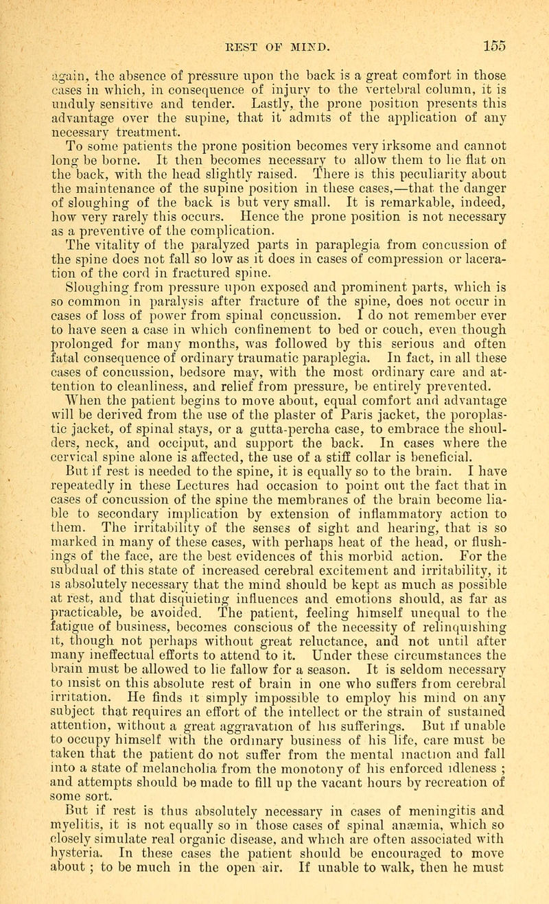 again, the absence of pressure upon the back is a great comfort in those cases in which, in consequence of injury to the vertebral column, it is unduly sensitive and tender. Lastly, the prone position presents this advantage over the supine, that it admits of the application of any necessary treatment. To some patients the prone position becomes very irksome and cannot long be borne. It then becomes necessary to allow them to lie flat on the back, with the head slightly raised. There is this peculiarity about the maintenance of the supine position in these cases,—that the danger of sloughing of the back is but very small. It is remarkable, indeed, how very rarely this occurs. Hence the prone position is not necessary as a preventive of the complication. The vitality of the paralyzed parts in paraplegia from concussion of the spine does not fall so low as it does in cases of compression or lacera- tion of the cord in fractured spine. Sloughing from pressure upon exposed and prominent parts, which is so common in paralysis after fracture of the spine, does not occur in cases of loss of power from spinal concussion. I do not remember ever to have seen a case in which confinement to bed or couch, even though prolonged for many months, was followed by this serious and often fatal consequence of ordinary traumatic paraplegia. In fact, in all these cases of concussion, bedsore may, with the most ordinary care and at- tention to cleanliness, and relief from pressure, be entirely prevented. When the patient begins to move about, equal comfort and advantage will be derived from the use of the plaster of Paris Jacket, the poroplas- tic jacket, of spinal stays, or a gutta-percha case, to embrace the shoul- ders, neck, and occiput, and support the back. In eases where the cervical spine alone is affected, the use of a stiff collar is beneficial. But if rest is needed to the spine, it is equally so to the brain. I have repeatedly in these Lectures had occasion to point out the fact that in cases of concussion of the spine the membranes of the brain become lia- ble to secondary implication by extension of inflammatory action to them. The irritability of the senses of sight and hearing, that is so marked in many of these cases, with perhaps heat of the head, or flush- ings of the face, are the best evidences of this morbid action. For the subdual of this state of increased cerebral excitement and irritability, it IS absolutely necessary that the mind should be kept as much as possible at rest, and that disquieting influences and emotions should, as far as practicable, be avoided. The patient, feeling himself unequal to the fatigue of business, becomes conscious of the necessity of relinquishing it, though not perhaps without great reluctance, and not until after many ineffectual efforts to attend to it. Under these circumstances the brain must be allowed to lie fallow for a season. It is seldom necessary to insist on this absolute rest of brain in one who suffers from cerebral irritation. He finds it simply impossible to employ his mind on any subject that requires an effort of the intellect or the strain of sustained attention, without a great aggravation of his sufferings. But if unable to occupy himself with the ordinary business of his life, care must be taken that the patient do not suffer from the mental inaction and fall into a state of melancholia from the monotony of his enforced idleness ; and attempts should be made to fill up the vacant hours by recreation of some sort. But if rest is thus absolutely necessary in cases of meningitis and myelitis, it is not equally so in those cases of spinal anaemia, which so closely simulate real organic disease, and which are often associated with hysteria. In these cases the patient should be encouraged to move about; to be much in the open air. If unable to walk, then he must