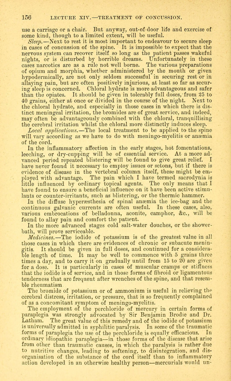 use a carriage or a chair. But anyway, out-of-door life and exercise of some kind, though to a limited extent, will be useful. Sleep.—Next to rest it is most important to endeavour to secure sleep in cases of concussion of the spine. It is impossible to expect that the nervous system can recover itself so long as the patient passes wakeful nights, or is disturbed by horrible dreams. Unfortunately in these cases narcotics are as a rule not well borne. The various preparations of opium and morphia, whether administered by the mouth or given hypodermically, are not only seldom successful in securing rest or in allaying pain, but are often positively injurious, at least so far as secur- ing sleep is concerned. Chloral hydrate is more advantageous and safer than the opiates. It should be given in tolerably full doses, from 25 to 40 grains, either at once or divided in the course of the night. Next to the chloral hydrate, and especially in those cases in which there is dis- tinct meningeal irritation, the bromides are of great service, and indeed, may often be advantageously combined with the chloral, tranquillising the cerebral irritation whilst the chloral more distinctly induces sleep. Local ajjplications.—The local treatment to be applied to the spine will vary according as we have to do with meningo-myelitis or anaemia of the cord. In the inflammatory affection in the early stages, hot fomentations, leeching, or dry-cupping will be of essential service. At a more ad- vanced period repeated blistering will be found to give great relief. I have never found it necessary to employ issues or setons, but if there is evidence of disease in the vertebral column itself, these might be em- j)loyed with advantage. The pain which I have termed sacrodynia is little influenced by ordinary topical agents. The only means that I have found to ensure a beneficial influence on it have been active stimu- lants or counter-irritants, such as blistering, or the thermic hammer. In the diffuse hyperesthesia of spinal ansemia the ice-bag and the continuous galvanic currents are often useful. In these cases, also, various embrocations of belladonna, aconite, camphor, &c., will be found to allay pain and comfort the patient. In the more advanced stages cold salt-water douches, or the shower- bath, will prove serviceable. Medicines.—The iodide of potassium is of the greatest value in all those cases in which there are evidences of chronic or subacute menin- gitis. It should be given in full doses, and continued for a considera- ble length of time. It may be well to commence with 5 grains three times a day, and to carry it on gradually until from 15 to 20 are given for a dose. It is particularly in cases of muscular cramps or stiffness that the iodide is of service, and in those forms of fibroid or ligamentous tenderness that are frequent after wrenches of the spine, and that resem- ble rheumatism. The bromide of potassium or of ammonium is useful in relieving tlip cerebral distress, irritation, or pressure, that is so frequently complained of as a concomitant symptom of meningo-myelitis. The employment of the perchloride of mercury in certain forms of paraplegia was strongly advocated by Sir Benjamin Brodie and Dr. Latham. The great vahie of this remedy and of the iodide of potassium is universally admitted in syphilitic paralysis. In some of the traumatic forms of paraplegia the use of the perchloride is equally efficacious. In ordmary idiopathic paraplegia—in those forms of the disease that arise from other than traumatic causes, in which the paralysis is rather due to nutritive changes, leading to softening, to disintegration, and dis- organisation of the substance of the cord itself than to inflammatory action developed in an otherwise healthy person—mercurials would un-