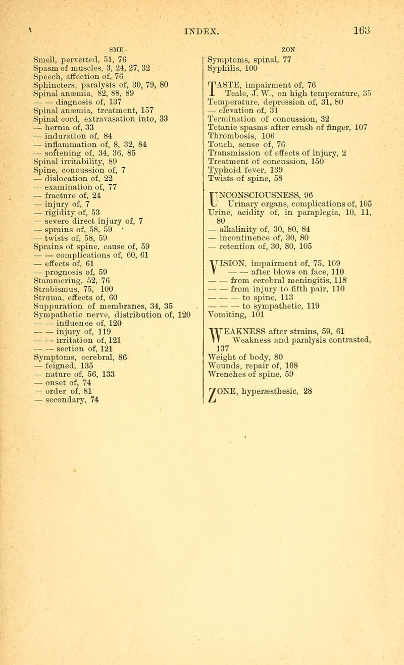 Smell, perverted, 51, 76 Spasm of muscles, 3, 24, 27, 32 Speech, affection of, 76 Sphincters, paralysis of, 30, 79, 80 Spinal anaemia, 82, 88, 89 ■ diagnosis of, 137 Spinal anaemia, treatment, 157 Spinal cord, extravasation into, 33 — hernia of, 33 — induration of, 84 — inflammation of, 8, 32, 84 — softening of, 34, 36, 85 Spinal irritability, 89 Spine, concussion of, 7 — dislocation of, 22 — examination of, 77 — fracture of, 24 — injury of, 7 — rigidity of, 53 — severe direct injury of, 7 — sprains of, 58, 59 — twists of, 58, 59 Sprains of spine, cause of, 59 complications of, 60, 61 — effects of, 61 — prognosis of, 59 Stammering, 52, 76 Strabismus, 75, 100 Struma, effects of, 60 Suppuration of membranes, 34, 35 Sympathetic nerve, distribution of, 120 influence of, 120 injury of, 119 • irritation of, 121 section of, 121 Symptoms, cerebral, 86 — feigned, 135 — nature of, 56, 133 — onset of, 74 — order of, 81 — secondary, 74 Symptoms, spinal, 77 Syphilis, 100 ''PASTE, impairment of, 76 J. Teale, J. W., on high temperature, 35 Temperature, depression of, 31, 80 — elevation of, 31 Termination of concussion, 32 Tetanic spasms after crush of finger, 107 Thrombosis, 106 Touch, sense of, 76 Transmission of effects of injury, 2 Treatment of concussion, 150 Typhoid fever, 139 Twists of spine, 58 UNCONSCIOUSNESS, 96 Urinai-y organs, complications of, 105 Urine, acidity of, in paraplegia, 10, 11, 80 — alkalinity of, 30, 80, 84 — incontinence of, 30, 80 — retention of, 30, 80, 105 VISION, impairment of, 75, 109 after blows on face, 110 — — from cerebral meningitis, 118 from injury to fifth pair, 110 to spine, 113 — to sympathetic, 119 Vomiting, 101 WEAKNESS after strains, 59, 61 Weakness and paralysis contrasted, 137 Weight of body, 80 Wounds, repair of, 108 Wrenches of spine, 59 yONE, hypersesthesic. 28