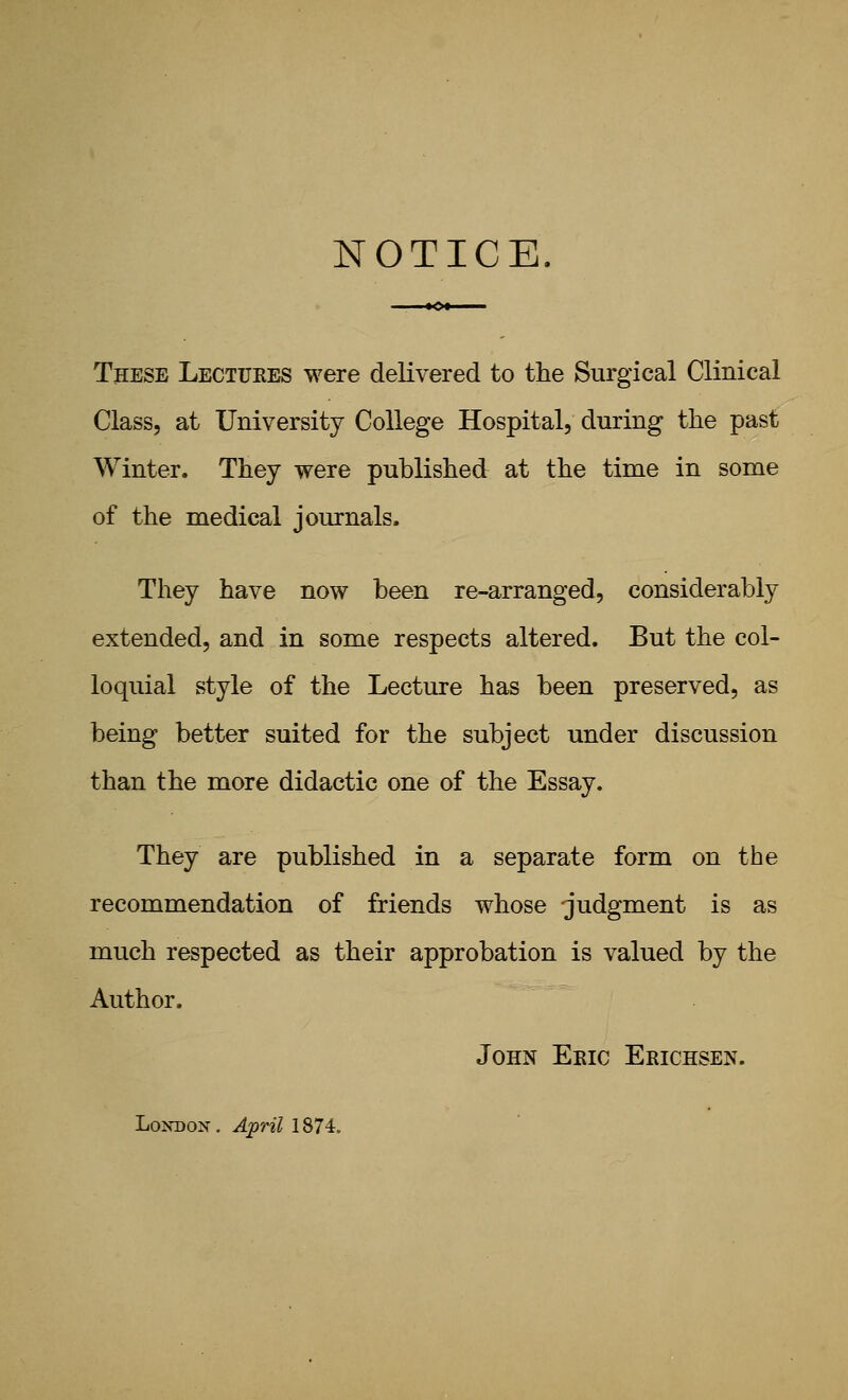 NOTICE. These Lectukes were delivered to the Surgical Clinical Class, at University College Hospital, during the past Winter. They were published at the time in some of the medical journals. They have now been re-arranged, considerably extended, and in some respects altered. But the col- loquial style of the Lecture has been preserved, as being better suited for the subject under discussion than the more didactic one of the Essay. They are published in a separate form on the recommendation of friends whose judgment is as much respected as their approbation is valued by the Author. John Eeic Erichsen. LoKDON. April 1874.