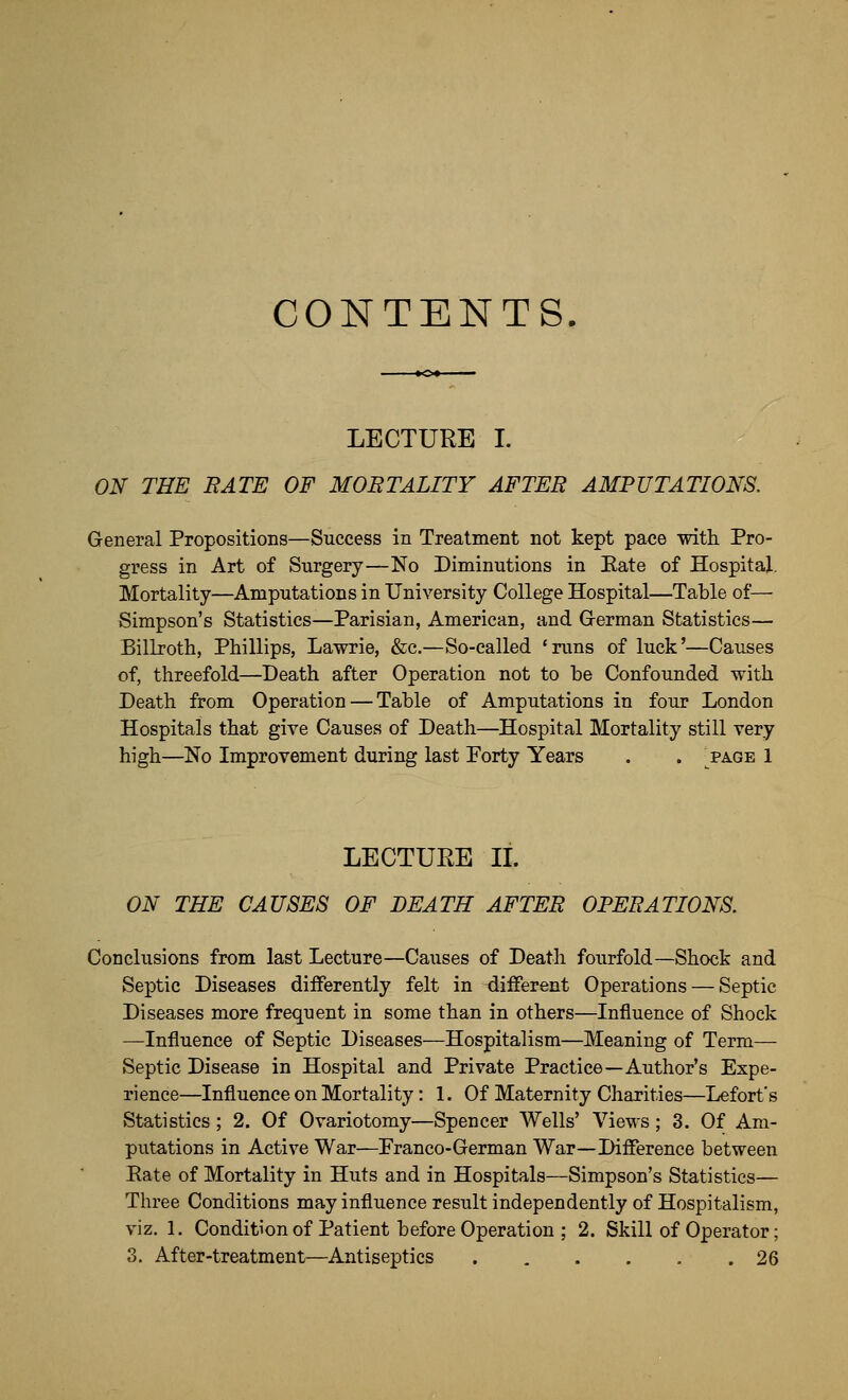 CONTENTS LECTURE I. ON THE BATE OF MORTALITY AFTER AMPUTATIONS. General Propositions—Success in Treatment not kept pace with Pro- gress in Art of Surgery—No Diminutions in Eate of Hospital. Mortality—Amputations in University College Hospital—Table of— Simpson's Statistics—Parisian, American, and G-erman Statistics— Billroth, Phillips, Lawrie, &c.—So-called 'runs of luck'—Causes of, threefold—Death after Operation not to be Confounded with Death from Operation — Table of Amputations in four London Hospitals that give Causes of Death—Hospital Mortality still very high—No Improvement during last Forty Years . . ^page 1 LECTURE IL ON THE CAUSES OF DEATH AFTER OPERATIONS. Conclusions from last Lecture—Causes of Death fourfold—Shock and Septic Diseases diiFerently felt in different Operations — Septic Diseases more frequent in some than in others—Influence of Shock —Influence of Septic Diseases—Hospitalism—Meaning of Term— Septic Disease in Hospital and Private Practice—Author's Expe- rience—Influence on Mortality: 1. Of Maternity Charities—Lefort's Statistics; 2. Of Ovariotomy—Spencer Wells' Views; 3. Of Am- putations in Active War—Franco-German War—Difference between Eate of Mortality in Huts and in Hospitals—Simpson's Statistics— Three Conditions may influence result independently of Hospitalism, viz. 1. Condition of Patient before Operation ; 2. Skill of Operator; 3. After-treatment—Antiseptics 26