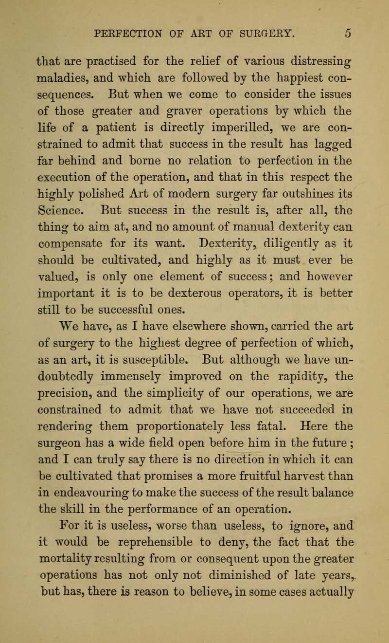 that are practised for the relief of various distressing maladies, and which are followed by the happiest con- sequences. But when we come to consider the issues of those greater and graver operations by which the life of a patient is directly imperilled, we are con- strained to admit that success in the result has lagged far behind and borne no relation to perfection in the execution of the operation, and that in this respect the highly polished Art of modern surgery far outshines its Science. But success in the result is, after all, the thing to aim at, and no amount of manual dexterity can compensate for its want. Dexterity, diligently as it should be cultivated, and highly as it must ever be valued, is only one element of success; and however important it is to be dexterous operators, it is better still to be successful ones. We have, as I have elsewhere shown, carried the art of surgery to the highest degree of perfection of which, as an art, it is susceptible. But although we have un- doubtedly immensely improved on the rapidity, the precision, and the simplicity of our operations, we are constrained to admit that we have not succeeded in rendering them proportionately less fatal. Here the surgeon has a wide field open before him in the future ; and I can truly say there is no direction in which it can be cultivated that promises a more fruitful harvest than in endeavouring to make the success of the result balance the skill in the performance of an operation. For it is useless, worse than useless, to ignore, and it would be reprehensible to deny, the fact that the mortality resulting from or consequent upon the greater operations has not only not diminished of late years,. but has, there is reason to believe, in some cases actually