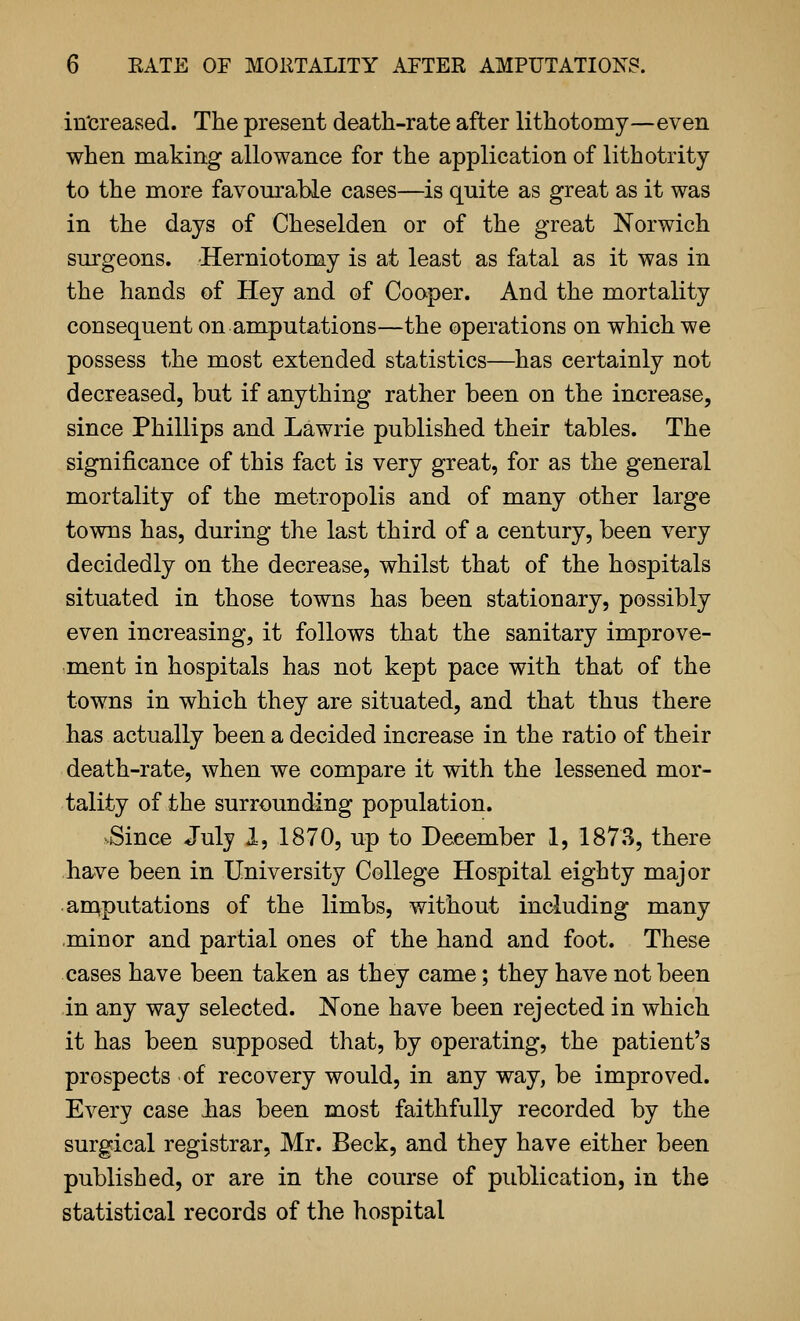 in'creased. The present death-rate after lithotomy—even when making allowance for the application of lithotrity to the more favourable cases—is quite as great as it was in the days of Cheselden or of the great Norwich surgeons. -Herniotomy is at least as fatal as it was in the hands of Hey and of Cooper. And the mortality consequent on amputations—the operations on which we possess the most extended statistics—has certainly not decreased, but if anything rather been on the increase, since Phillips and Lawrie published their tables. The significance of this fact is very great, for as the general mortality of the metropolis and of many other large towns has, during the last third of a century, been very decidedly on the decrease, whilst that of the hospitals situated in those towns has been stationary, possibly even increasing, it follows that the sanitary improve- ment in hospitals has not kept pace with that of the towns in which they are situated, and that thus there has actually been a decided increase in the ratio of their death-rate, when we compare it with the lessened mor- tality of the surrounding population. Since July 1, 1870, up to December 1, 1873, there have been in University College Hospital eighty major an^putations of the limbs, without including many minor and partial ones of the hand and foot. These cases have been taken as they came; they have not been in any way selected. None have been rejected in which it has been supposed that, by operating, the patient's prospects of recovery would, in any way, be improved. Every case bas been most faithfully recorded by the surgical registrar, Mr. Beck, and they have either been published, or are in the course of publication, in the statistical records of the hospital