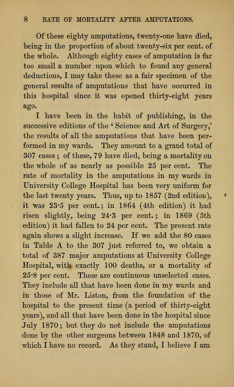 Of these eighty amputations, twenty-one have died, being in the proportion of about twenty-six per cent, of the whole. Although eighty cases of amputation is far too small a number upon which to found any general deductions, I may take these as a fair specimen of the general results of amputations that have occurred in this hospital since it was opened thirty-eight years ago. I have been in the habit of publishing, in the successive editions of the ' Science and Art of Surgery,' the results of all the amputations that have been per- formed in my wards. They amount to a grand total of 307 cases ; of these, 79 have died, being a mortality on the whole of as nearly as possible 25 per cent. The rate of mortality in the amputations in my wards in University College Hospital has been very uniform for the last twenty years. Thus, up to 1857 (2nd edition), it Was 23*5 per cent.; in 1864 (4th edition) it had risen slightly, being 24*3 per cent.; in 1869 (5th edition) it had fallen to 24 per cent. The present rate again shows a slight increase. If we add the 80 cases in Table A to the 307 just referred to, we obtain a total of 387 major amputations at University College Hospital, with exactly 100 deaths, or a mortality of 25*8 per cent. These are continuous unselected cases. They include all that have been done in my wards and in those of Mr. Liston, from the foundation of the hospital to the present time (a period of thirty-eight years), and all that have been done in the hospital since July 1870; but they do not include the amputations done by the other surgeons between 1848 and 1870, of which I have no record. As they stand, I believe I am