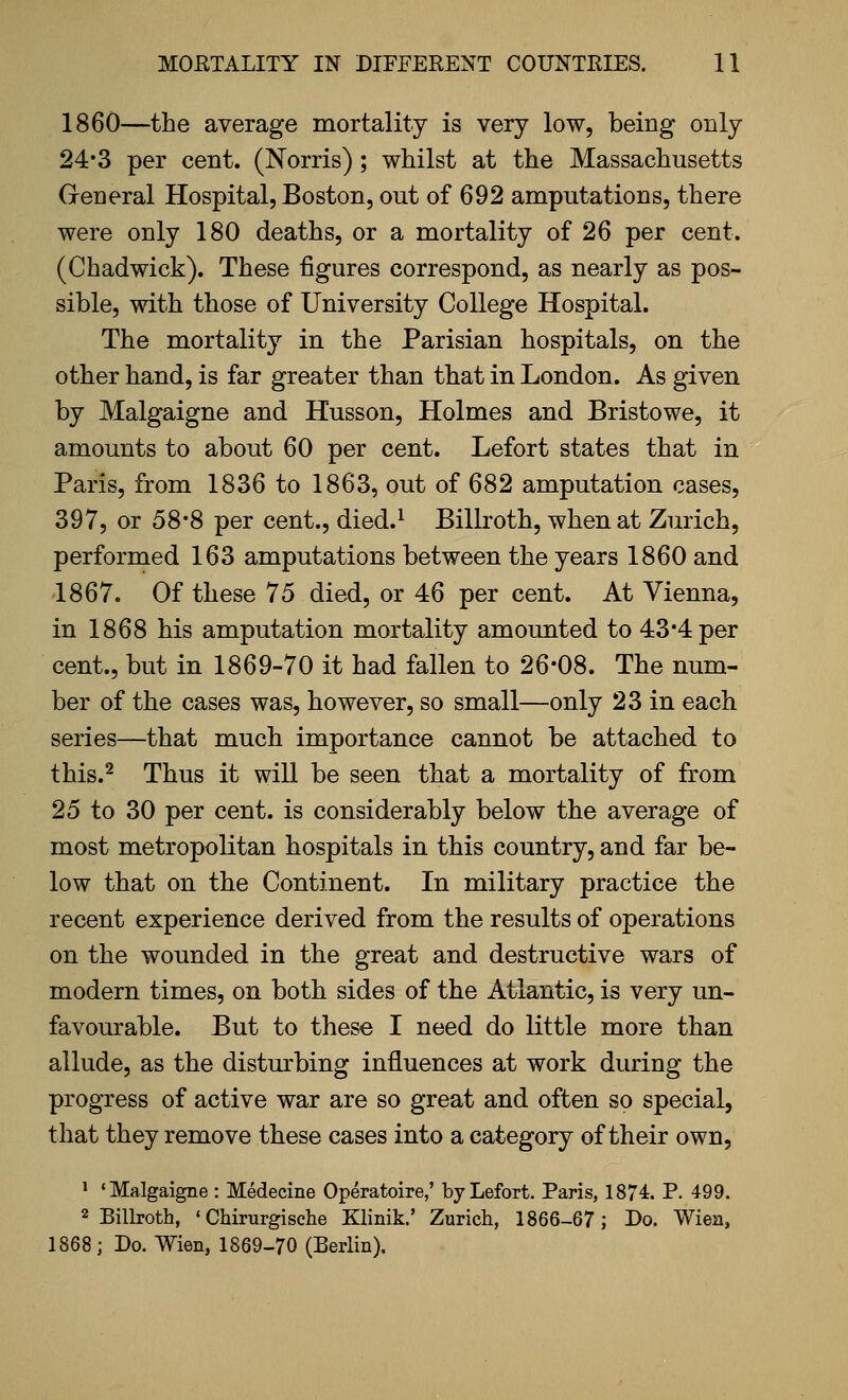 1860—the average mortality is very low, being only 24*3 per cent. (Norris); whilst at the Massachusetts G-eneral Hospital, Boston, out of 692 amputations, there were only 180 deaths, or a mortality of 26 per cent. (Chadwick). These figures correspond, as nearly as pos- sible, with those of University College Hospital. The mortality in the Parisian hospitals, on the other hand, is far greater than that in London. As given by Malgaigne and Husson, Holmes and Bristowe, it amounts to about 60 per cent. Lefort states that in Paris, from 1836 to 1863, out of 682 amputation cases, 397, or 58*8 per cent., died.^ Billroth, when at Zurich, performed 163 amputations between the years 1860 and 1867. Of these 75 died, or 46 per cent. At Vienna, in 1868 his amputation mortality amounted to 43*4 per cent., but in 1869-70 it had fallen to 26-08. The num- ber of the cases was, however, so small—only 23 in each series—that much importance cannot be attached to this.^ Thus it will be seen that a mortality of from 25 to 30 per cent, is considerably below the average of most metropolitan hospitals in this country, and far be- low that on the Continent. In military practice the recent experience derived from the results of operations on the wounded in the great and destructive wars of modern times, on both sides of the Atlantic, is very un- favourable. But to these I need do little more than allude, as the disturbing influences at work during the progress of active war are so great and often so special, that they remove these cases into a category of their own, > 'Malgaigne: Medecine Operatoire,' by Lefort. Paris, 1874. P. 499. 2 Billroth, ' Chirurgische Klinik.' Zurich, 1866-67; Bo. Wien, 1868; Do. Wien, 1869-70 (Berlin).