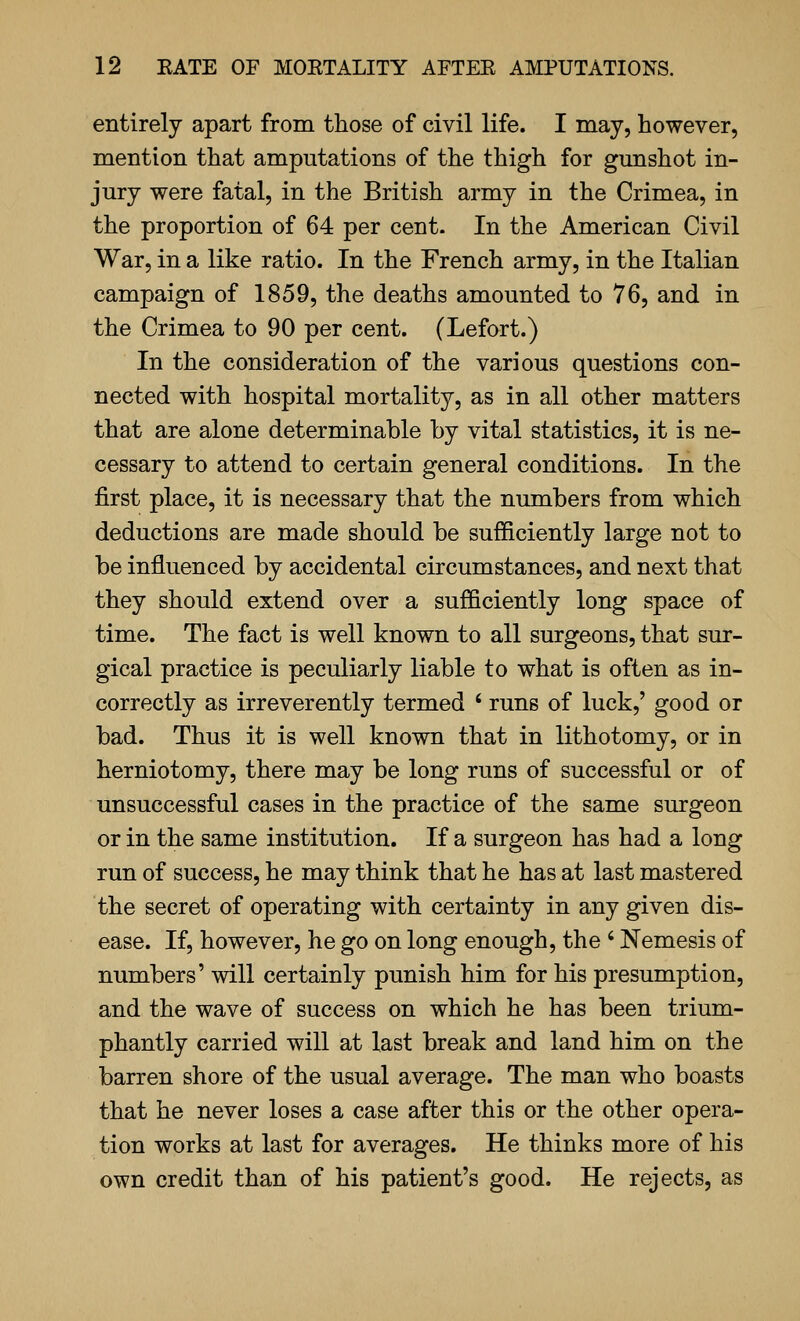 entirely apart from those of civil life. I may, however, mention that amputations of the thigh for gunshot in- jury were fatal, in the British army in the Crimea, in the proportion of 64 per cent. In the American Civil War, in a like ratio. In the French army, in the Italian campaign of 1859, the deaths amounted to 76, and in the Crimea to 90 per cent. (Lefort.) In the consideration of the various questions con- nected with hospital mortality, as in all other matters that are alone determinable by vital statistics, it is ne- cessary to attend to certain general conditions. In the first place, it is necessary that the numbers from which deductions are made should be sufficiently large not to be influenced by accidental circumstances, and next that they should extend over a sufficiently long space of time. The fact is well known to all surgeons, that sur- gical practice is peculiarly liable to what is often as in- correctly as irreverently termed ' runs of luck,' good or bad. Thus it is well known that in lithotomy, or in herniotomy, there may be long runs of successful or of unsuccessful cases in the practice of the same surgeon or in the same institution. If a surgeon has had a long run of success, he may think that he has at last mastered the secret of operating with certainty in any given dis- ease. If, however, he go on long enough, the ' Nemesis of numbers' will certainly punish him for his presumption, and the wave of success on which he has been trium- phantly carried will at last break and land him on the barren shore of the usual average. The man who boasts that he never loses a case after this or the other opera- tion works at last for averages. He thinks more of his own credit than of his patient's good. He rejects, as