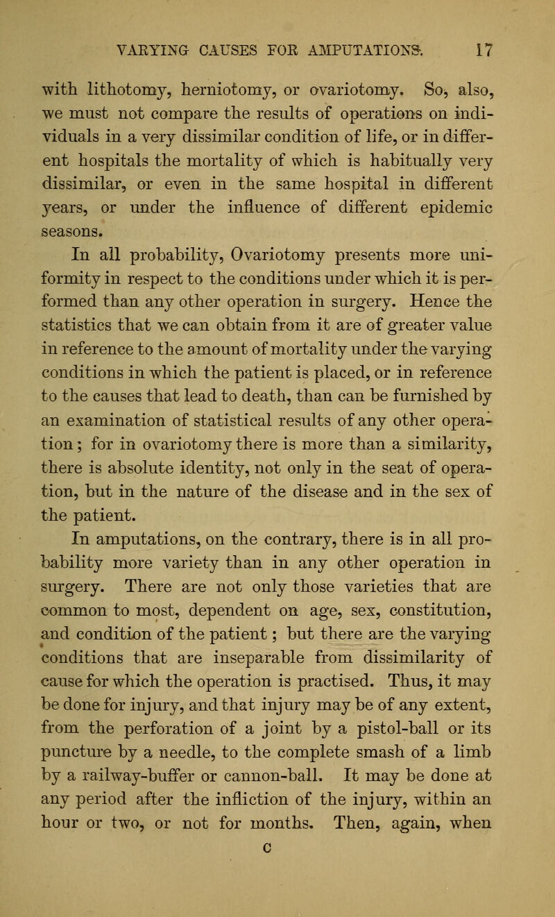 with lithotomy, herniotomy, or ovariotom^y. Soj also, we must not compare the results of operations on indi- viduals in a very dissimilar condition of life, or in differ- ent hospitals the mortality of which is habitually very dissimilar, or even in the same hospital in different years, or under the influence of different epidemic seasons. In all probability. Ovariotomy presents more uni- formity in respect to the conditions under which it is per- formed than any other operation in surgery. Hence the statistics that we can obtain from it are of greater value in reference to the amount of mortality under the varying conditions in which the patient is placed, or in reference to the causes that lead to death, than can be furnished by an examination of statistical results of any other opera- tion; for in ovariotomy there is more than a similarity, there is absolute identity, not only in the seat of opera- tion, but in the nature of the disease and in the sex of the patient. In amputations, on the contrary, there is in all pro- bability more variety than in any other operation in surgery. There are not only those varieties that are common to most, dependent on age, sex, constitution, and condition of the patient; but there are the varying conditions that are inseparable from dissimilarity of cause for which the operation is practised. Thus, it may be done for injury, and that injury may be of any extent, from the perforation of a joint by a pistol-ball or its puncture by a needle, to the complete smash of a limb by a railway-buffer or cannon-ball. It may be done at any period after the infliction of the injury, within an hour or two, or not for months. Then, again, when c