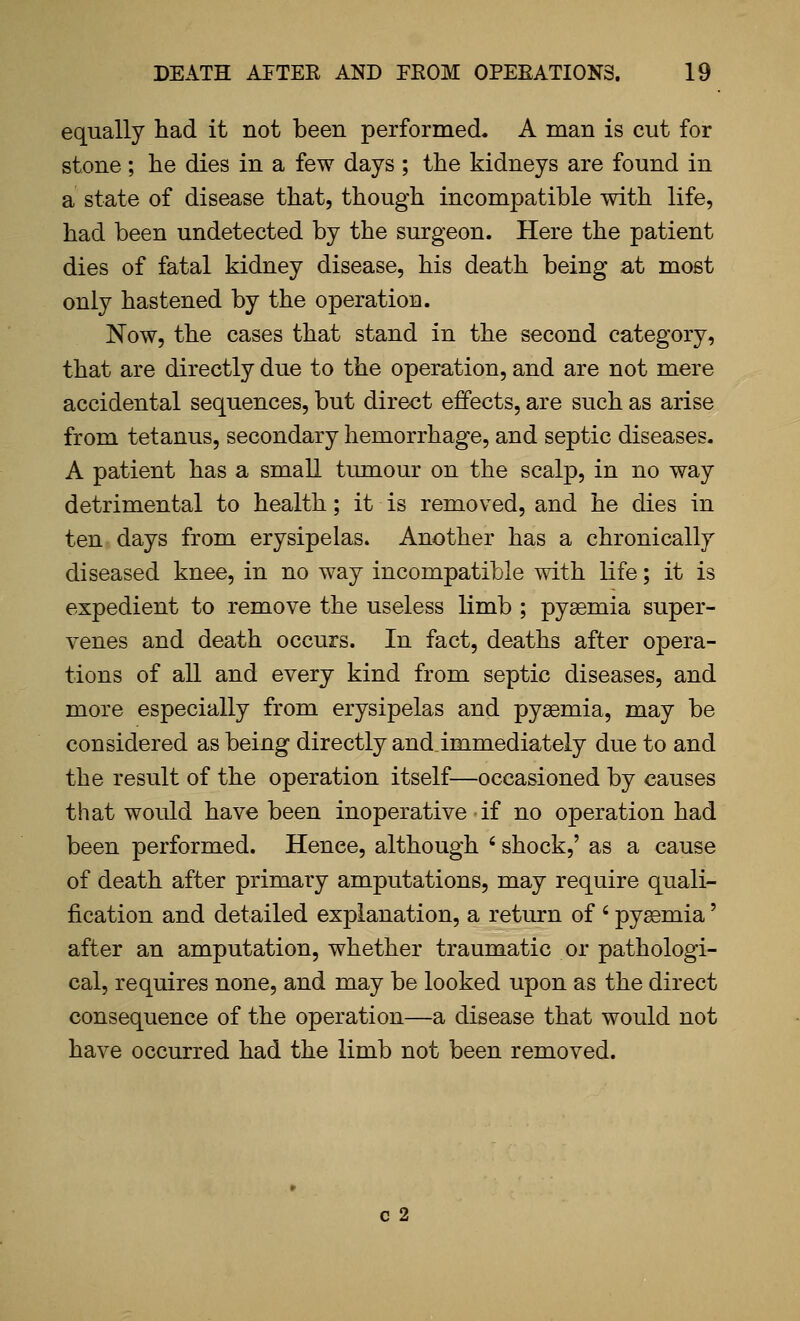 equally had it not been performed. A man is cut for stone; he dies in a few days ; the kidneys are found in a state of disease that, though incompatible with life, had been undetected by the surgeon. Here the patient dies of fatal kidney disease, his death being at most only hastened by the operation. Now, the cases that stand in the second category, that are directly due to the operation, and are not mere accidental sequences, but direct effects, are such as arise from tetanus, secondary hemorrhage, and septic diseases. A patient has a small tumour on the scalp, in no way detrimental to health; it is removed, and he dies in ten days from erysipelas. Another has a chronically diseased knee, in no way incompatible with life; it is expedient to remove the useless limb ; pyaemia super- venes and death occurs. In fact, deaths after opera- tions of all and every kind from septic diseases, and more especially from erysipelas and pyaemia, may be considered as being directly and immediately due to and the result of the operation itself—occasioned by causes that would have been inoperative if no operation had been performed. Hence, although ' shock,' as a cause of death after primary amputations, may require quali- fication and detailed explanation, a return of ' pyaemia' after an amputation, whether traumatic or pathologi- cal, requires none, and may be looked upon as the direct consequence of the operation—a disease that would not have occurred had the limb not been removed. c 2