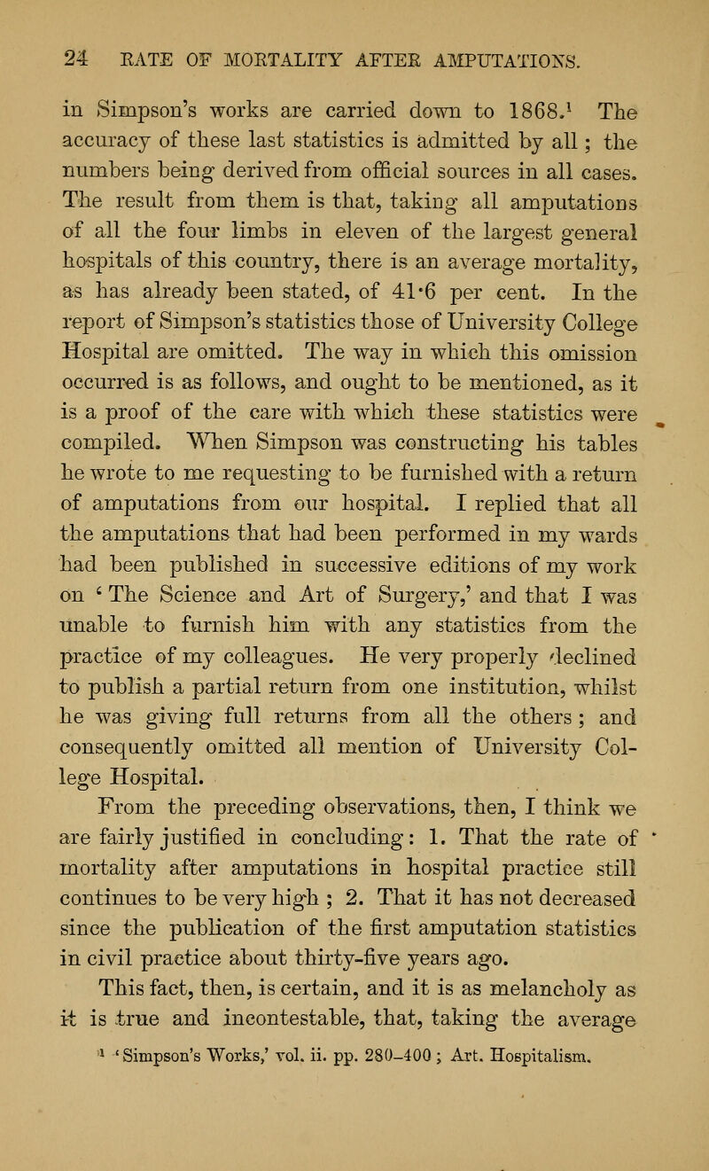 in Simpson's works are carried dovm to 1868.^ The accuracy of these last statistics is admitted by all; the numbers being derived from official sources in all cases. The result from them is that, taking all amputations of all the four limbs in eleven of the largest general hospitals of this country, there is an average mortality, as has already been stated, of 41*6 per cent. In the report of Simpson's statistics those of University College Hospital are omitted. The way in which this omission occurred is as follows, and ought to be mentioned, as it is a proof of the care with which these statistics were compiled. When Simpson was constructing his tables he wrote to me requesting to be furnished with a return of amputations from our hospital. I replied that all the amputations that had been performed in my wards had been published in successive editions of my work on ' The Science and Art of Surgery,' and that I was unable to furnish him with any statistics from the practice of my colleagues. He very properly declined to publish a partial return from one institution, whilst he was giving full returns from all the others ; and consequently omitted all mention of University Col- lege Hospital. From the preceding observations, then, I think we are fairly justified in concluding: 1. That the rate of mortality after amputations in hospital practice still continues to be very high ; 2. That it has not decreased since the publication of the first amputation statistics in civil practice about thirty-five years ago. This fact, then, is certain, and it is as melancholy as it is true and incontestable, that, taking the average '^ 'Simpson's Works,' vol. ii. pp. 280-400 ; Art. Hospitalism.