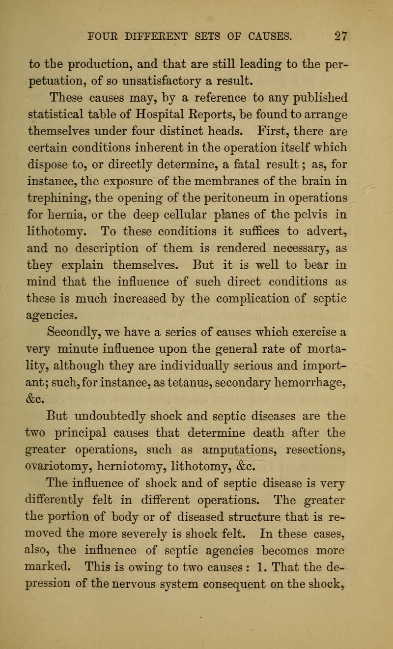 to the production, and that are still leading to the per- petuation, of so unsatisfactory a result. These causes may, by a reference to any published statistical table of Hospital Eeports, be found to arrange themselves under four distinct heads. First, there are certain conditions inherent in the operation itself which dispose to, or directly determine, a fatal result; as, for instance, the exposure of the membranes of the brain in trephining, the opening of the peritoneum in operations for hernia, or the deep cellular planes of the pelvis in lithotomy. To these conditions it suffices to advert, and no description of them is rendered necessary, as they explain themselves. But it is well to bear in mind that the influence of such direct conditions as these is much increased by the complication of septic agencies. Secondly, we have a series of causes which exercise a very minute influence upon the general rate of morta- lity, although they are individually serious and import- ant; such, for instance, as tetanus, secondary hemorrhage, &c. But undoubtedly shock and septic diseases are the two principal causes that determine death after the greater operations, such as amputations, resections, ovariotomy, herniotomy, lithotomy, &c. The influence of shock and of septic disease is very differently felt in diflferent operations. The greater the portion of body or of diseased structure that is re- moved the more severely is shock felt. In these cases, also, the influence of septic agencies becomes more marked. This is owing to two causes : 1. That the de- pression of the nervous system consequent on the shock,