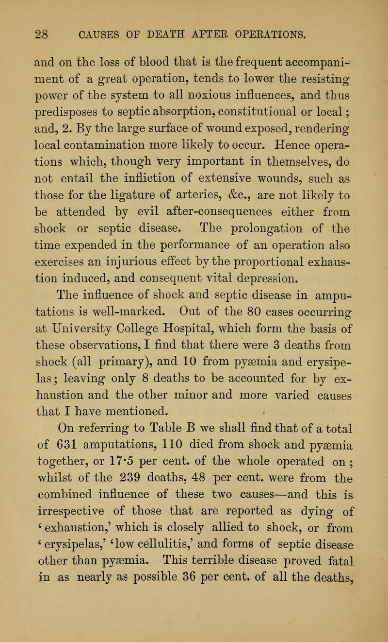 and on the loss of blood that is the frequent accompani- ment of a great operation, tends to lower the resisting power of the system to all noxious influences, and thus predisposes to septic absorption, constitutional or local; and, 2. By the large surface of wound exposed, rendering- local contamination more likely to occur. Hence opera- tions which, though very important in themselves, do not entail the infliction of extensive wounds, such as those for the ligature of arteries, &c., are not likely to be attended by evil after-consequences either from shock or septic disease. The prolongation of the time expended in the performance of an operation also exercises an injurious effect by the proportional exhaus- tion induced, and consequent vital depression. The influence of shock and septic disease in ampu- tations is well-marked. Out of the 80 cases occurring at University College Hospital, which form the basis of these observations, I find that there were 3 deaths from shock (all primary), and 10 from pysemia and erysipe- las ; leaving only 8 deaths to be accounted for by ex- haustion and the other minor and more varied causes that I have mentioned. On referring to Table B we shall find that of a total of 631 amputations, 110 died from shock and pyasmia together, or 17*5 per cent, of the whole operated on ; whilst of the 239 deaths, 48 per cent, were from the combined influence of these two causes—and this is irrespective of those that are reported as dying of ' exhaustion,' which is closely allied to shock, or from 'erysipelas,' 'low cellulitis,' and forms of septic disease other than pyaemia. This terrible disease proved fatal in as nearly as possible 36 per cent, of all the deaths,