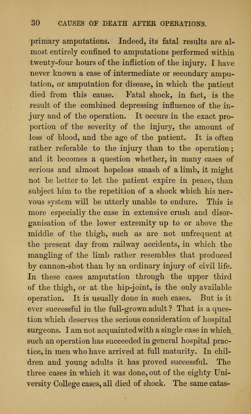 primary araputations. Indeed, its fatal results are al- most entirely confined to amputations performed within twenty-four hours of the infliction of the injury. I have never known a case of intermediate or secondary ampu- tation, or amputation for disease, in which the patient died from this cause. Fatal shock, in fact, is the result of the combined depressing influence of the in- jury and of the operation. It occurs in the exact pro- portion of the severity of the injury, the amount of loss of blood, and the age of the patient. It is often rather referable to the injury than to the operation; and it becomes a question whether, in many cases of serious and almost hopeless smash of a limb, it might not be better to let the patient expire in peace, than subject him to the repetition of a shock which his ner- vous system w^ill be utterly unable to endure. This is more especially the case in extensive crush and disor- ganisation of the lower extremity up to or above the middle of the thigh, such as are not unfrequent at the present day from railway accidents, in which the mangKng of the limb rather resembles that produced by cannon-shot than by an ordinary injury of civil life. In these cases amputation through the upper third of the thigh, or at the hip-joint, is the only available operation. It is usually done in such cases. But is it ever successful in the full-grown adult ? That is a ques- tion which deserves the serious consideration of hospital surgeons. I am not acquainted with a single case in which^ such an operation has succeeded in general hospital prac- tice, in men who have arrived at full maturity. In chil- dren and young adults it has proved successful. The three cases in which it was done, out of the eighty Uni- versity College cases, all died of shock. The same catas-