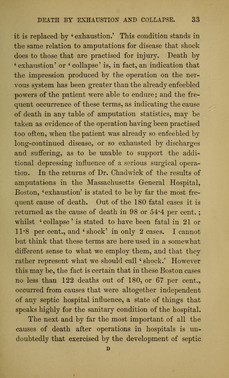 it is replaced by ' exhaustion.' This condition stands in the same relation to amputations for disease that shock does to those that are practised for injury. Death by ' exhaustion' or ' collapse' is, in fact, an indication that the impression produced by the operation on the ner- vous system has been greater than the already enfeebled powers of the patient were able to endure; and the fre- quent occurrence of these terms, as indicating the cause of death in any table of amputation statistics, may be taken as evidence of the operation having been practised too often, when the patient was already so enfeebled by long-continued disease, or so exhausted by discharges and suffering, as to be unable to support the addi- tional depressing influence of a serious surgical opera- tion. In the returns of Dr. Chad wick of the results of amputations in the Massachusetts Greneral Hospital, Boston, ' exhaustion' is stated to be by far the most fre- quent cause of death. Out of the 180 fatal cases it is returned as the cause of death in 98 or 54*4 per cent. ; whilst 'collapse' is stated to have been fatal in 21 or 11*8 per cent., and 'shock' in only 2 cases. I cannot but think that these terms are here used in a somewhat different sense to what we employ them, and that they rather represent what we should call ' shock.' However this may be, the fact is certain that in these Boston cases no less than 122 deaths out of 180, or 67 per cent., occurred from causes that were altogether independent of any septic hospital influence, a state of things that speaks highly for the sanitary condition of the hospital. The next and by far the most important of all the causes of death after operations in hospitals is un- doubtedly that exercised by the development of septic