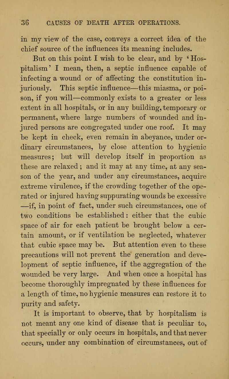 in my view of the case, conveys a correct idea of the chief source of the influences its meaning includes. But on this point I wish to be clear, and by ' Hos- pitalism' I mean, then, a septic influence capable of infecting a wound or of affecting the constitution in- juriously. This septic influence—this miasma, or poi- son, if you will—commonly exists to a greater or less extent in all hospitals, or in any building, temporary or permanent, where large numbers of wounded and in- jured persons are congregated under one roof. It may be kept in check, even remain in abeyance, under or- dinary circumstances, by close attention to hygienic measures; but will develop itself in proportion as these are relaxed; and it may at any time, at any sea- son of the year, and under any circumstances, acquire extreme virulence, if the crowding together of the ope- rated or injured having suppurating wounds be excessive —if, in point of fact, under such circumstances, one of two conditions be established: either that the cubic space of air for each patient be brought below a cer- tain amount, or if ventilation be neglected, whatever that cubic space may be. But attention even to these precautions will not prevent the generation and deve- lopment of septic influence, if the aggregation of the wounded be very large. And when once a hospital has become thoroughly impregnated by these influences for a length of time, no hygienic measures can restore it to purity and safety. It is important to observe, that by hospitalism is not meant any one kind of disease that is peculiar to, that specially or only occurs in hospitals, and that never occurs, under any combination of circumstances, out of