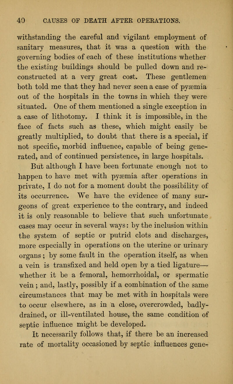 withstanding the careful and vigilant employment of sanitary measures, that it was a question with the governing bodies of each of these institutions whether the existing buildings should be pulled down and re- constructed at a very great cost. These gentlemen both told me that they had never seen a case of pyaemia out of the hospitals in the towns in which they were situated. One of them mentioned a single exception in a case of lithotomy. I think it is impossible, in the face of facts such as these, which might easily be greatly multiplied, to doubt that there is a special, if not specific, morbid influence, capable of being gene- rated, and of continued persistence, in large hospitals. But although I have been fortunate enough not to happen to have met with pyaemia after operations in private, I do not for a moment doubt the possibility of its occurrence. We have the evidence of many sur- geons of great experience to the contrary, and indeed it is only reasonable to believe that such unfortunate cases may occur in several ways: by the inclusion within the system of septic or putrid clots and discharges, more especially in operations on the uterine or urinary organs; by some fault in the operation itself, as when a vein is transfixed and held open by a tied ligature— whether it be a femoral, hemorrhoidal, or spermatic vein ; and, lastly, possibly if a combination of the same circumstances that may be met with in hospitals were to occur elsewhere, as in a close, overcrowded, badly- drained, or ill-ventilated house, the same condition of septic influence might be developed. It necessarily follows that, if there be an increased rate of mortality occasioned by septic influences gene-