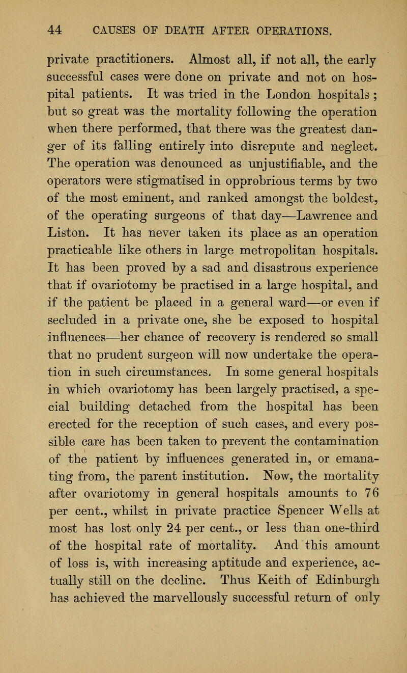 private practitioners. Almost all, if not all, the early- successful cases were done on private and not on hos- pital patients. It was tried in the London hospitals ; but so great was the mortality following the operation when there performed, that there was the greatest dan- ger of its falling entirely into disrepute and neglect. The operation was denounced as unjustifiable, and the operators were stigmatised in opprobrious terms by two of the most eminent, and ranked amongst the boldest, of the operating surgeons of that day—Lawrence and Liston. It has never taken its place as an operation practicable like others in large metropolitan hospitals. It has been proved by a sad and disastrous experience that if ovariotomy be practised in a large hospital, and if the patient be placed in a general ward—or even if secluded in a private one, she be exposed to hospital influences—her chance of recovery is rendered so small that no prudent surgeon will now undertake the opera- tion in such circumstances. In some general hospitals in which ovariotomy has been largely practised, a spe- cial building detached from the hospital has been erected for the reception of such cases, and every pos- sible care has been taken to prevent the contamination of the patient by influences generated in, or emana- ting from, the parent institution. Now, the mortality after ovariotomy in general hospitals amounts to 76 per cent., whilst in private practice Spencer Wells at most has lost only 24 per cent., or less than one-third of the hospital rate of mortality. And this amount of loss is, with increasing aptitude and experience, ac- tually still on the decline. Thus Keith of Edinburgh has achieved the marvellously successful return of only