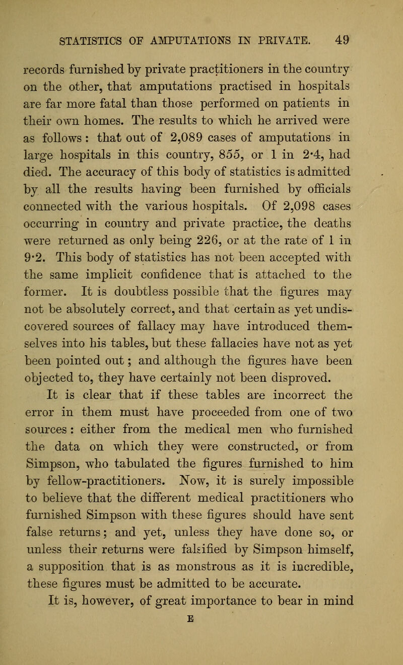 records furnislied by private practitioners in the country on the other, that amputations practised in hospitals are far more fatal than those performed on patients in their own homes. The results to which he arrived were as follows : that out of 2,089 cases of amputations in large hospitals in this country, 855, or 1 in 2*4, had died. The accuracy of this body of statistics is admitted by all the results having been furnished by officials connected with the various hospitals. Of 2,098 cases occurring in country and private practice, the deaths were returned as only being 226, or at the rate of 1 in 9*2. This body of statistics has not been accepted with the same implicit confidence that is attached to the former. It is doubtless possible that the figures may not be absolutely correct, and that certain as yet undis- covered sources of fallacy may have introduced them- selves into his tables, but these fallacies have not as yet been pointed out; and although the figures have been objected to, they have certainly not been disproved. It is clear that if these tables are incorrect the error in them must have proceeded from one of two sources : either from the medical men w^ho furnished the data on which they were constructed, or from Simpson, who tabulated the figures furnished to him by fellow-practitioners. Now, it is surely impossible to believe that the different medical practitioners who furnished Simpson with these figures should have sent false returns; and yet, unless they have done so, or unless their returns were falsified by Simpson himself, a supposition that is as monstrous as it is incredible, these figures must be admitted to be accurate. It is, however, of great importance to bear in mind E