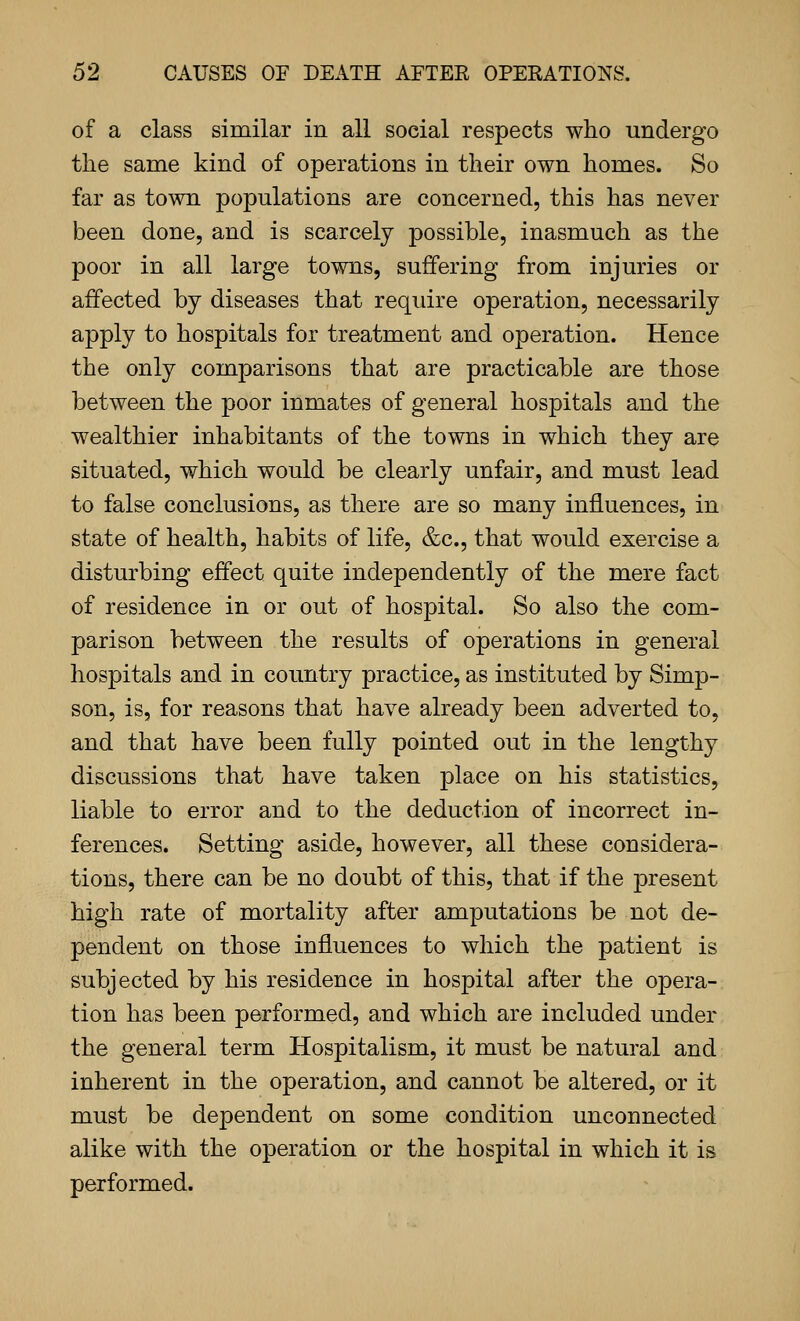 of a class similar in all social respects who undergo the same kind of operations in their own homes. So far as town populations are concerned, this has never been done, and is scarcely possible, inasmuch as the poor in all large towns, suffering from injuries or affected by diseases that require operation, necessarily apply to hospitals for treatment and operation. Hence the only comparisons that are practicable are those between the poor inmates of general hospitals and the wealthier inhabitants of the towns in which they are situated, which would be clearly unfair, and must lead to false conclusions, as there are so many influences, in state of health, habits of life, &c., that would exercise a disturbing effect quite independently of the mere fact of residence in or out of hospital. So also the com- parison between the results of operations in general hospitals and in country practice, as instituted by Simp- son, is, for reasons that have already been adverted to, and that have been fully pointed out in the lengthy discussions that have taken place on his statistics, liable to error and to the deduction of incorrect in- ferences. Setting aside, however, all these considera- tions, there can be no doubt of this, that if the present high rate of mortality after amputations be not de- pendent on those influences to which the patient is subjected by his residence in hospital after the opera- tion has been performed, and which are included under the general term Hospitalism, it must be natural and inherent in the operation, and cannot be altered, or it must be dependent on some condition unconnected alike with the operation or the hospital in which it is performed.