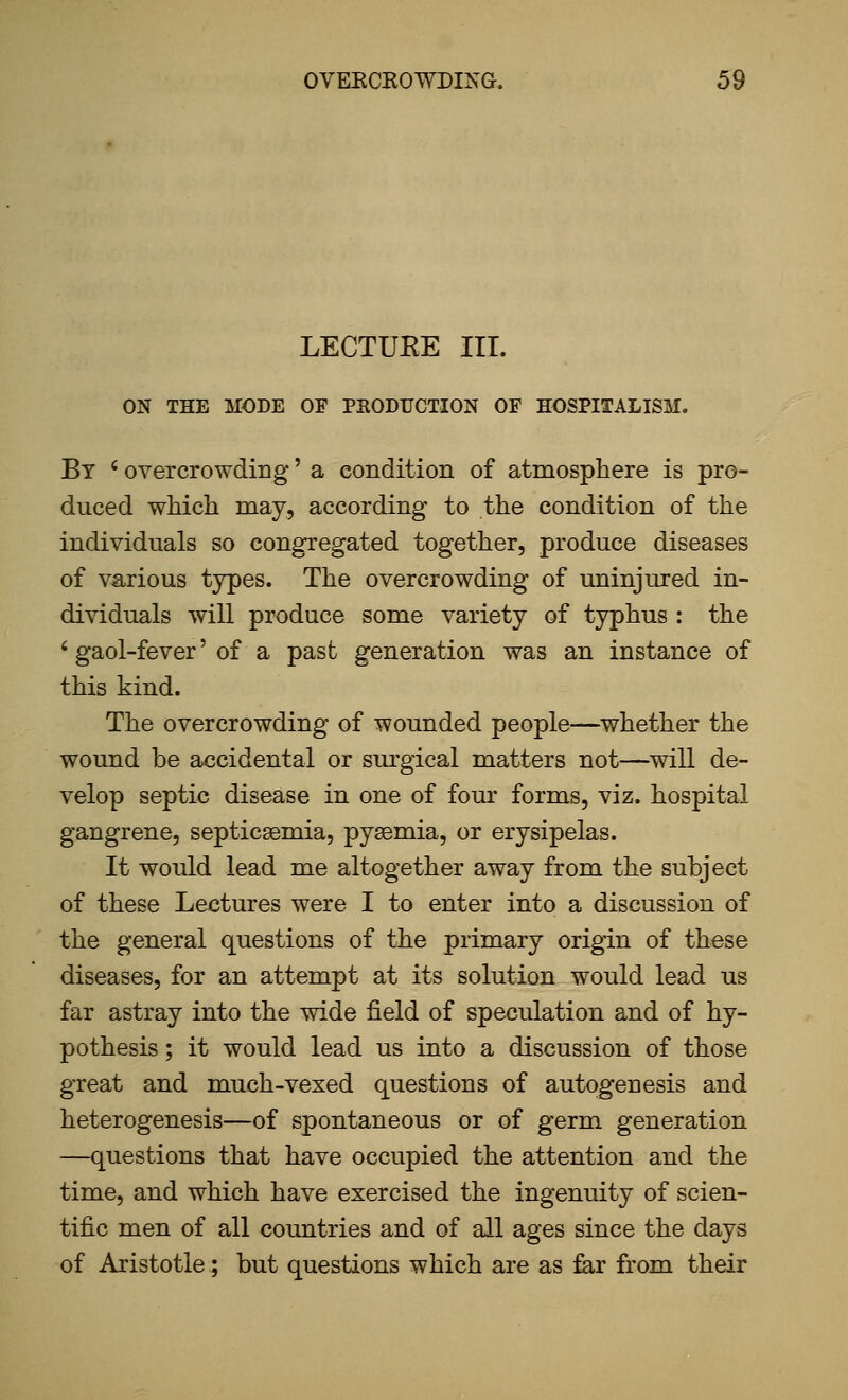 LECTURE III. ON THE MODE OE PRODUCTION OF HOSPITALISM. By ' overcrowding' a eondition of atmosphere is pro- duced which may, according to the condition of the individuals so congregated together, produce diseases of various tjrpes. The overcrowding of uninjured in- dividuals will produce some variety of typhus : the ' gaol-fever' of a past generation was an instance of this kind. The overcrowding of wounded people—whether the wound be accidental or surgical matters not—will de- velop septic disease in one of four forms, viz. hospital gangrene, septicsemia, pysemia, or erysipelas. It would lead me altogether away from the subject of these Lectures were I to enter into a discussion of the general questions of the primary origin of these diseases, for an attempt at its solution would lead us far astray into the wide field of speculation and of hy- pothesis ; it would lead us into a discussion of those great and much-vexed questions of autogenesis and heterogenesis—of spontaneous or of germ generation —questions that have occupied the attention and the time, and which have exercised the ingenuity of scien- tific men of all countries and of all ages since the days of Aristotle; but questions which are as far from their