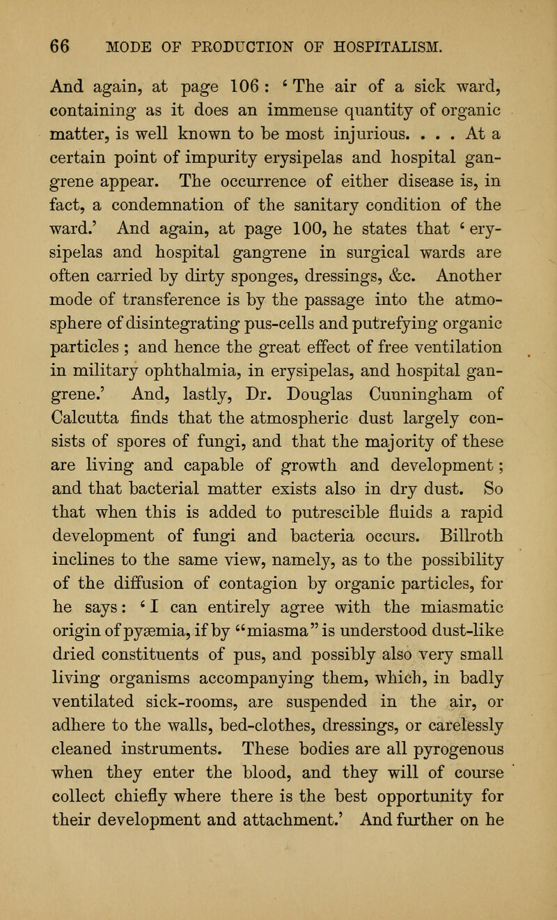 And again, at page 106 : ' The air of a sick ward, containing as it does an immense quantity of organic matter, is well known to be most injurious. ... At a certain point of impurity erysipelas and hospital gan- grene appear. The occurrence of either disease is, in fact, a condemnation of the sanitary condition of the ward.' And again, at page 100, he states that ' ery- sipelas and hospital gangrene in surgical wards are often carried by dirty sponges, dressings, &c. Another mode of transference is by the passage into the atmo- sphere of disintegrating pus-cells and putrefying organic particles ; and hence the great effect of free ventilation in military ophthalmia, in erysipelas, and hospital gan- grene.' And, lastly. Dr. Douglas Cunningham of Calcutta finds that the atmospheric dust largely con- sists of spores of fungi, and that the majority of these are living and capable of growth and development; and that bacterial matter exists also in dry dust. So that when this is added to putrescible fluids a rapid development of fungi and bacteria occurs. Billroth inclines to the same view, namely, as to the possibility of the diffusion of contagion by organic particles, for he says: ' I can entirely agree with the miasmatic origin of pyaemia, if by miasma is understood dust-like dried constituents of pus, and possibly also very small living organisms accompanying them, which, in badly ventilated sick-rooms, are suspended in the air, or adhere to the walls, bed-clothes, dressings, or carelessly cleaned instruments. These bodies are all pyrogenous when they enter the blood, and they will of course collect chiefly where there is the best opportunity for their development and attachment.' And further on he