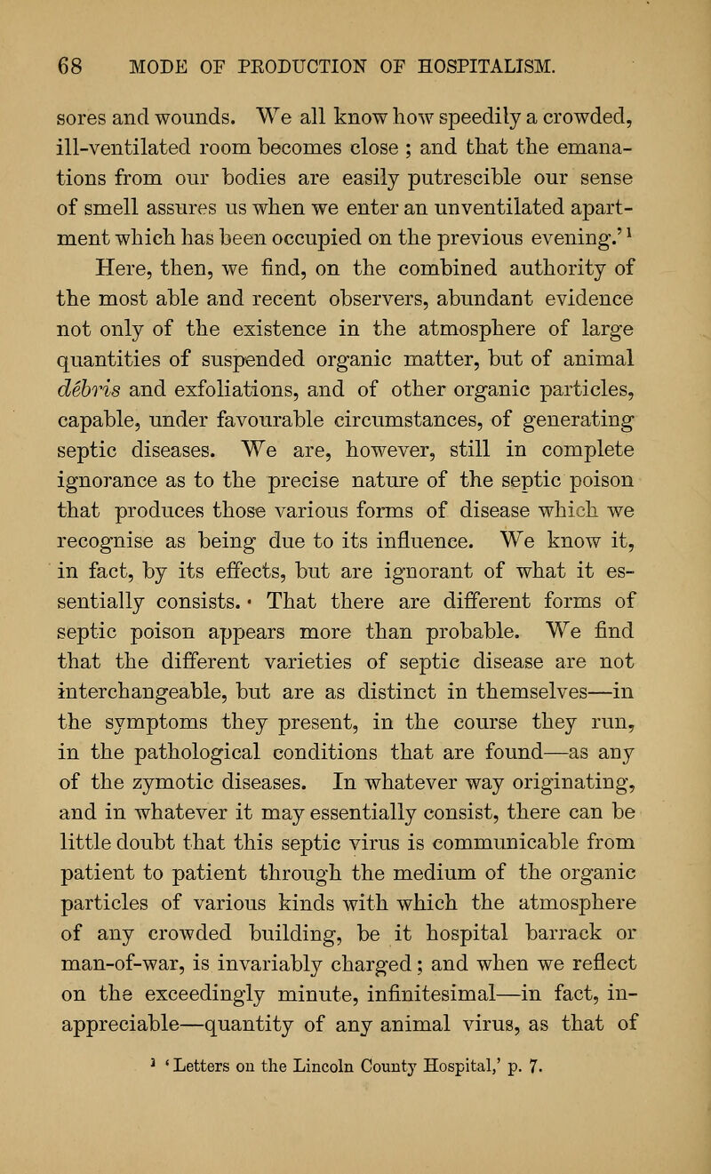 sores and wounds. We all know how speedily a crowded, ill-ventilated room becomes close ; and that the emana- tions from our bodies are easily putrescible our sense of smell assures us when we enter an unventilated apart- ment which has been occupied on the previous evening.' ^ Here, then, we find, on the combined authority of the most able and recent observers, abundant evidence not only of the existence in the atmosphere of large quantities of suspended organic matter, but of animal debris and exfoliations, and of other organic particles, capable, under favourable circumstances, of generating septic diseases. We are, however, still in complete ignorance as to the precise nature of the septic poison that produces those various forms of disease which we recognise as being due to its influence. We know it, in fact, by its effects, but are ignorant of what it es- sentially consists. • That there are different forms of septic poison appears more than probable. We find that the different varieties of septic disease are not interchangeable, but are as distinct in themselves—in the symptoms they present, in the course they run, in the pathological conditions that are found—as any of the zymotic diseases. In whatever way originating, and in whatever it may essentially consist, there can be little doubt that this septic virus is communicable from patient to patient through the medium of the organic particles of various kinds with which the atmosphere of any crowded building, be it hospital barrack or man-of-war, is invariably charged; and when we reflect on the exceedingly minute, infinitesimal—in fact, in- appreciable—quantity of any animal virus, as that of ^ ' Letters on the Lincoln County Hospital,' p. 7.