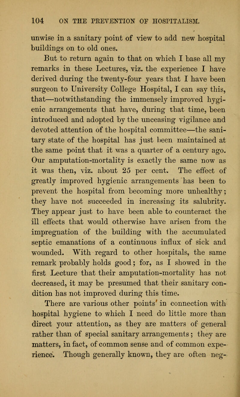 unwise in a sanitary point of view to add new hospital buildings on to old ones. But to return again to that on which I base all my remarks in these Lectures, viz. the experience I have derived during the twenty-four years that I have been surgeon to University College Hospital, I can say this, that—notwithstanding the immensely improved hygi- enic arrangements that have, during that time, been introduced and adopted by the unceasing vigilance and devoted attention of the hospital committee—the sani- tary state of the hospital has just been maintained at the same point that it was a quarter of a century ago. Our amputation-mortality is exactly the same now as it was then, viz. about 25 per cent. The effect of greatly improved hygienic arrangements has been to prevent the hospital from becoming more unhealthy; they have not succeeded in increasing its salubrity. They appear just to have been able to counteract the ill effects that would otherwise have arisen from the impregnation of the building with the accumulated septic emanations of a continuous influx of sick and wounded. With regard to other hospitals, the same remark probably holds good; for, as I showed in the first Lecture that their amputation-mortality has not decreased, it may be presumed that their sanitary con- dition has not improved during this time. There are various other points' in connection with hospital hygiene to which I need do little more than direct your attention, as they are matters of general rather than of special sanitary arrangements; they are matters, in fact, of common sense and of common expe- rience. Though generally known, they are often neg-