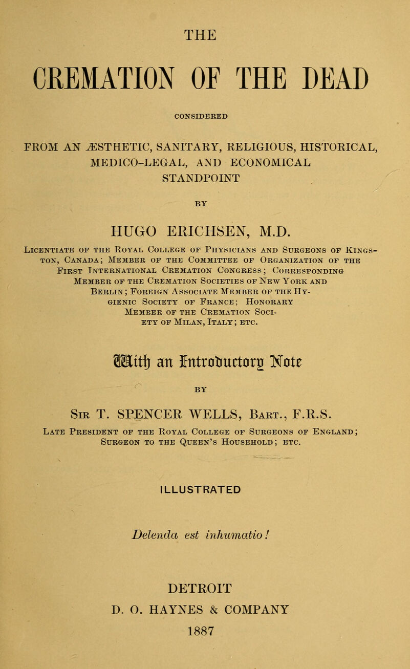 THE CREMATION OF THE DEAD CONSIDERED FROM AN ^ESTHETIC, SANITARY, RELIGIOUS, HISTORICAL, MEDICO-LEGAL, AND ECONOMICAL STANDPOINT HUGO ERICHSEN, M.D. Licentiate of the Royal College of Physicians and Surgeons of Kings- ton, Canada; Member of the Committee of Organization of the First International Cremation Congress; Corresponding Member of the Cremation Societies of New York and Berlin; Foreign Associate Member of the Hy- gienic Society of France; Honorary Member of the Cremation Soci- ety of Milan, Italy; etc. SEttlj an Etttrotiuctorg Note Sir T. SPENCER WELLS, Bart., F.R.S. Late President of the Royal College of Surgeons of England; Surgeon to the Queen's Household; etc. ILLUSTRATED Delenda est inhumatio! DETROIT D. O. HAYNES & COMPANY 1887