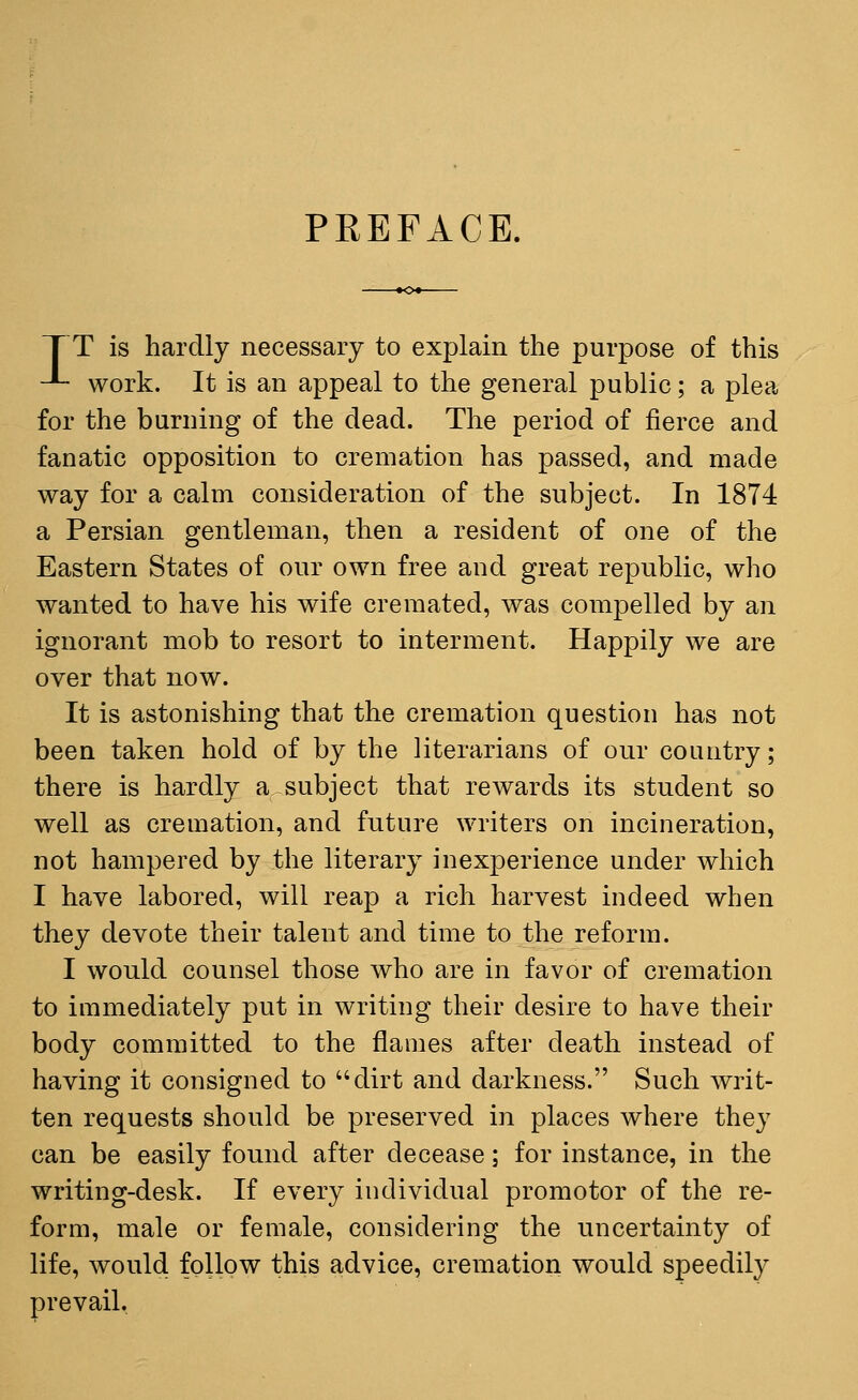 PREFACE. ]~ T is hardly necessary to explain the purpose of this -L- work. It is an appeal to the general public; a plea for the burning of the dead. The period of fierce and fanatic opposition to cremation has passed, and made way for a calm consideration of the subject. In 1874 a Persian gentleman, then a resident of one of the Eastern States of our own free and great republic, who wanted to have his wife cremated, was compelled by an ignorant mob to resort to interment. Happily we are over that now. It is astonishing that the cremation question has not been taken hold of by the literarians of our country; there is hardly a subject that rewards its student so well as cremation, and future writers on incineration, not hampered by the literary inexperience under which I have labored, will reap a rich harvest indeed when they devote their talent and time to the reform. I would counsel those who are in favor of cremation to immediately put in writing their desire to have their body committed to the flames after death instead of having it consigned to dirt and darkness. Such writ- ten requests should be preserved in places where they can be easily found after decease; for instance, in the writing-desk. If every individual promotor of the re- form, male or female, considering the uncertainty of life, would follow this advice, cremation would speedily prevail.