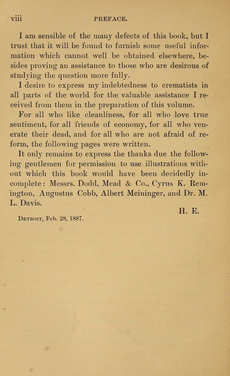 Vlll PREFACE. I am sensible of the many defects of this book, but I trust that it will be found to furnish some useful infor- mation which cannot well be obtained elsewhere, be- sides proving an assistance to those who are desirous of stud}7ing the question more fully. I desire to express my indebtedness to crematists in all parts of the world for the valuable assistance I re- ceived from them in the preparation of this volume. For all who like cleanliness, for all who love true sentiment, for all friends of economy, for all who ven- erate their dead, and for all who are not afraid of re- formj the following pages were written. It only remains to express the thanks due the follow- ing gentlemen for permission to use illustrations with- out which this book would have been decidedly in- complete : Messrs. Dodd, Mead & Co., Cyrus K. Rem- ington, Augustus Cobb, Albert Meininger, and Dr. M. L. Davis. H. E. Detroit, Feb. 28, 1887.