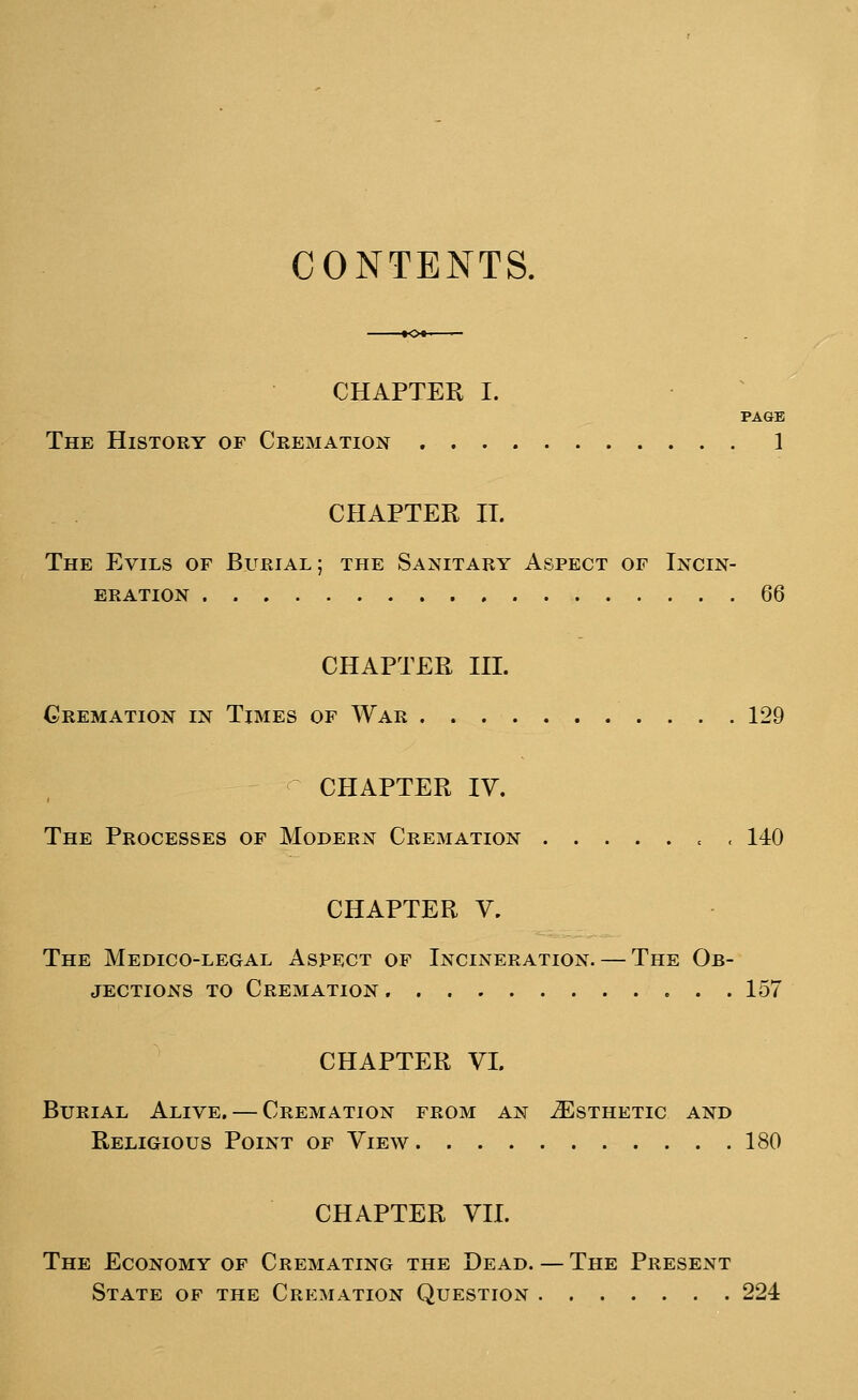 CONTENTS. CHAPTER I. PAGE The History of Cremation 1 CHAPTER IT. The Evils of Burial; the Sanitary Aspect of Incin- eration 66 CHAPTER III. Cremation in Times of War 129 CHAPTER IV. The Processes of Modern Cremation , 140 CHAPTER V. The Medico-legal Aspect of Incineration. — The Ob- jections to Cremation 157 CHAPTER VI. Burial Alive. — Cremation from an ^Esthetic and Religious Point of View 180 CHAPTER VII. The Economy of Cremating the Dead. — The Present State of the Cremation Question 224