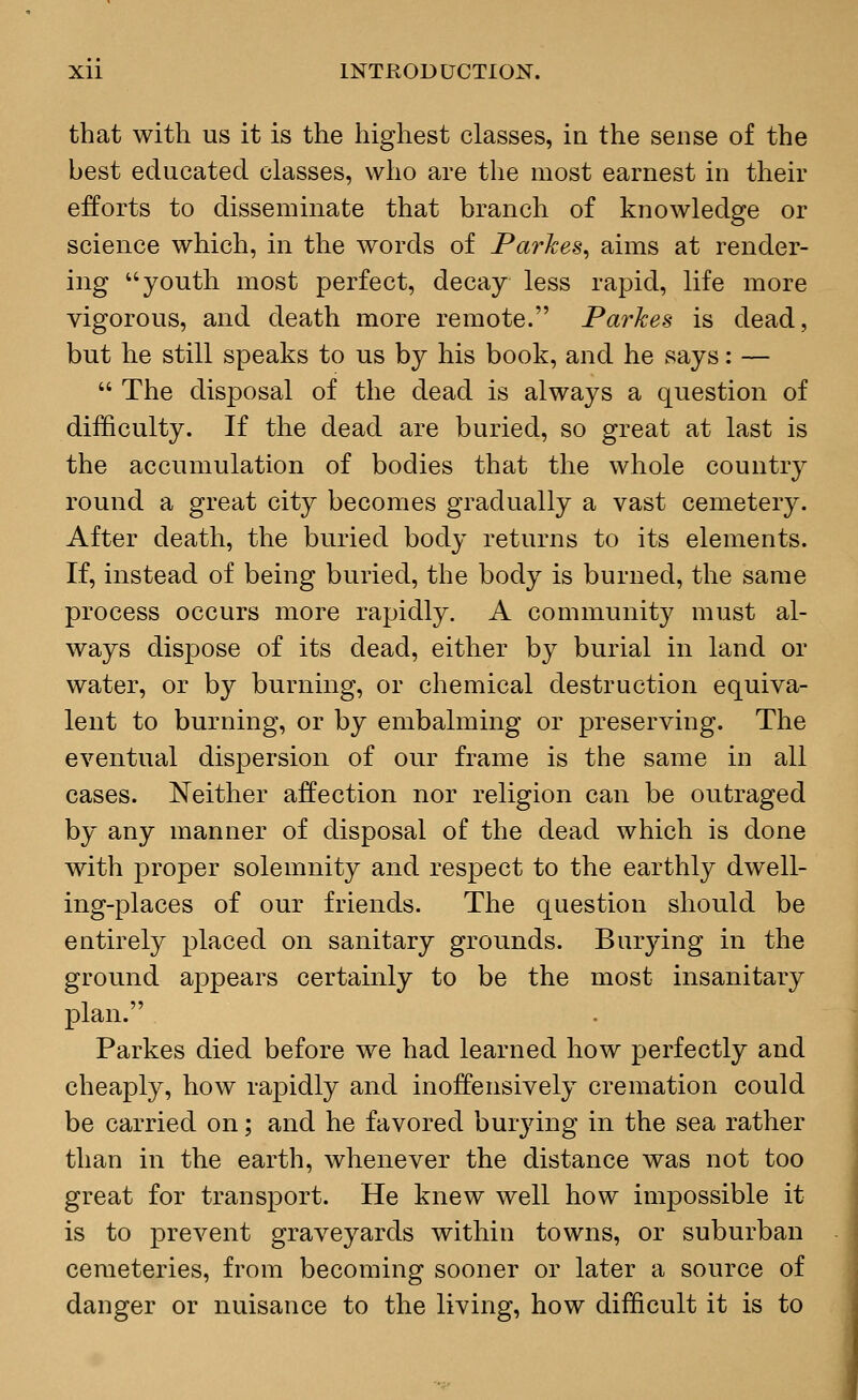 that with us it is the highest classes, in the sense of the best educated classes, who are the most earnest in their efforts to disseminate that branch of knowledge or science which, in the words of Parkes, aims at render- ing youth most perfect, decay less rapid, life more vigorous, and death more remote. Parkes is dead, but he still speaks to us by his book, and he says: —  The disposal of the dead is always a question of difficulty. If the dead are buried, so great at last is the accumulation of bodies that the whole country round a great city becomes gradually a vast cemetery. After death, the buried body returns to its elements. If, instead of being buried, the body is burned, the same process occurs more rapidly. A community must al- ways dispose of its dead, either by burial in land or water, or by burning, or chemical destruction equiva- lent to burning, or by embalming or preserving. The eventual dispersion of our frame is the same in all cases. Neither affection nor religion can be outraged by any manner of disposal of the dead which is done with proper solemnity and respect to the earthly dwell- ing-places of our friends. The question should be entirely placed on sanitary grounds. Burying in the ground appears certainly to be the most insanitary plan. Parkes died before we had learned how perfectly and cheaply, how rapidly and inoffensively cremation could be carried on; and he favored burying in the sea rather than in the earth, whenever the distance was not too great for transport. He knew well how impossible it is to prevent graveyards within towns, or suburban cemeteries, from becoming sooner or later a source of danger or nuisance to the living, how difficult it is to