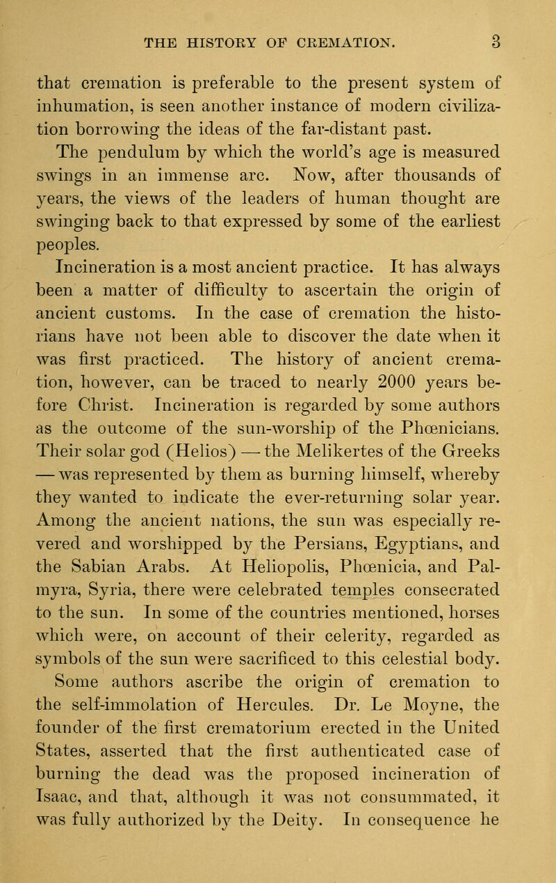 that cremation is preferable to the present system of inhumation, is seen another instance of modern civiliza- tion borrowing the ideas of the far-distant past. The pendulum by which the world's age is measured swings in an immense arc. Now, after thousands of years, the views of the leaders of human thought are swinging back to that expressed by some of the earliest peoples. Incineration is a most ancient practice. It has always been a matter of difficulty to ascertain the origin of ancient customs. In the case of cremation the histo- rians have not been able to discover the date when it was first practiced. The history of ancient crema- tion, however, can be traced to nearly 2000 years be- fore Christ. Incineration is regarded by some authors as the outcome of the sun-worship of the Phoenicians. Their solar god (Helios) — the Melikertes of the Greeks — was represented by them as burning himself, whereby they wanted to indicate the ever-returning solar year. Among the ancient nations, the sun was especially re- vered and worshipped by the Persians, Egyptians, and the Sabian Arabs. At Heliopolis, Phoenicia, and Pal- myra, Syria, there were celebrated temples consecrated to the sun. In some of the countries mentioned, horses which were, on account of their celerity, regarded as symbols of the sun were sacrificed to this celestial body. Some authors ascribe the origin of cremation to the self-immolation of Hercules. Dr. Le Moyne, the founder of the first crematorium erected in the United States, asserted that the first authenticated case of burning the dead was the proposed incineration of Isaac, and that, although it was not consummated, it was fully authorized by the Deity. In consequence he