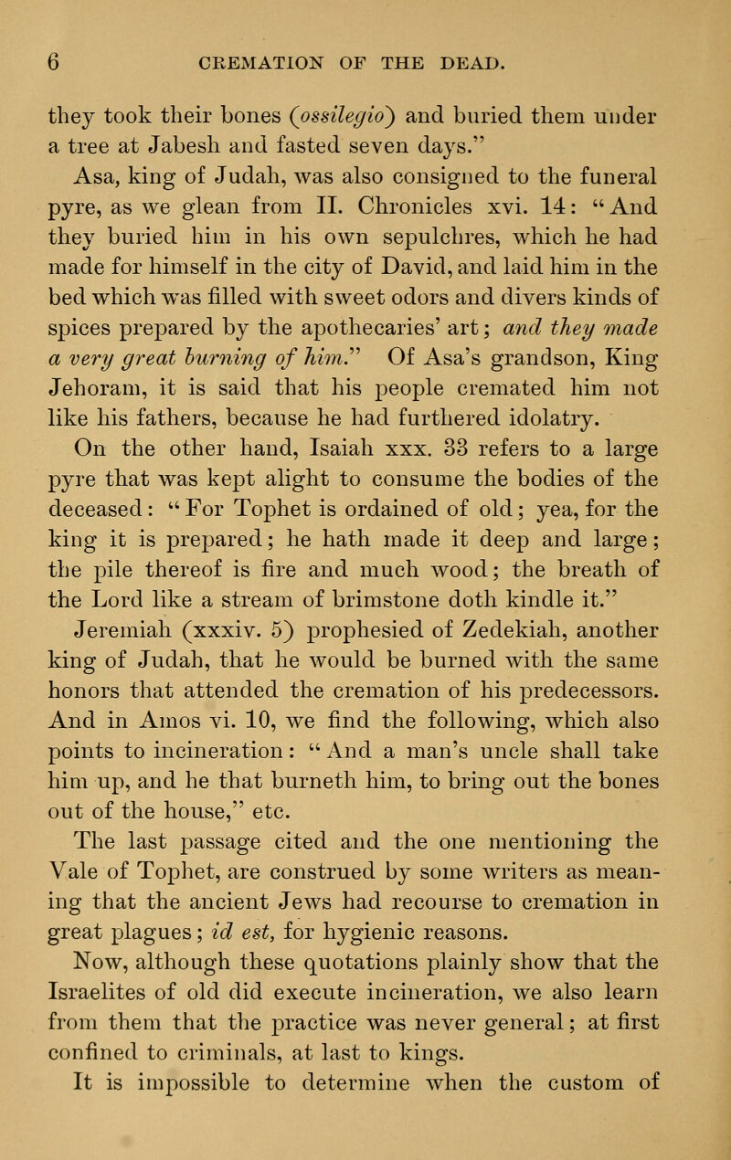 they took their bones (ossilegio) and buried them under a tree at Jabesh and fasted seven days. Asa, king of Judah, was also consigned to the funeral pyre, as we glean from II. Chronicles xvi. 14:  And they buried him in his own sepulchres, which he had made for himself in the city of David, and laid him in the bed which was filled with sweet odors and divers kinds of spices prepared by the apothecaries' art; and they made a very great burning of him. Of Asa's grandson, King Jehoram, it is said that his people cremated him not like his fathers, because he had furthered idolatry. On the other hand, Isaiah xxx. 33 refers to a large pyre that was kept alight to consume the bodies of the deceased :  For Tophet is ordained of old; yea, for the king it is prepared; he hath made it deep and large; the pile thereof is fire and much wood; the breath of the Lord like a stream of brimstone doth kindle it. Jeremiah (xxxiv. 5) prophesied of Zedekiah, another king of Judah, that he would be burned with the same honors that attended the cremation of his predecessors. And in Amos vi. 10, we find the following, which also points to incineration: And a man's uncle shall take him up, and he that burneth him, to bring out the bones out of the house, etc. The last passage cited and the one mentioning the Vale of Tophet, are construed by some writers as mean- ing that the ancient Jews had recourse to cremation in great plagues; id est, for hygienic reasons. Now, although these quotations plainly show that the Israelites of old did execute incineration, we also learn from them that the practice was never general; at first confined to criminals, at last to kings. It is impossible to determine when the custom of